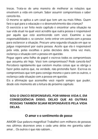trocas. Trata-se de uma maneira de melhorar as relações que
envolvem a vida em comum. Saber assumir compromissos e saber
cancelá-los.
O mesmo se aplica a um casal que tem um ou mais filhos. Quem
fará o quê para a educação e o desenvolvimento das crianças?
O exercício a ser feito neste capítulo é encontrar uma situação na
sua vida atual na qual você acredite que outra pessoa é responsável
por aquilo que está acontecendo com você. Examine a sua
responsabilidade e, se convier, tente entrar em contato com a pessoa
para esclarecer a situação. Procure uma segunda situação em que se
julgue responsável por outra pessoa. Aceite que ela é responsável
pela vida, pelas escolhas e pelas decisões dela. Uma vez mais,
esclareça a situação com a pessoa em questão.
Pegue agora uma folha de papel e escreva todos os compromissos
que assumiu até hoje. Você tem compromissos? Pode cancelá-los?
Perceberá rapidamente que existem muitas coisas que se obriga a
fazer pelos outros que, na verdade, não pretendia fazer. Escreva os
compromissos que tem para consigo mesmo e para com os outros, e
esclareça cada situação com a pessoa em questão.
Eis a afirmação que aconselho você repetir sempre que puder,
desde este momento até a leitura do próximo capítulo:
O amor e o sentimento de posse
AMOR! Que palavra magnífica! Trabalhei com milhares de pessoas
nos últimos dezenove anos e cada uma delas me garantiu saber
amar... Os outros é que não sabiam...
SOU O ÚNICO RESPONSÁVEL POR MINHA VIDA E, EM
CONSEQÜÊNCIA DISSO, DELXO QUE AS OUTRAS
PESSOAS TAMBÉM SEJAM RESPONSÁVEIS PELA VIDA
DELAS.
 