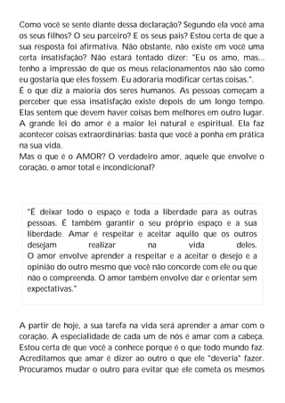 Como você se sente diante dessa declaração? Segundo ela você ama
os seus filhos? O seu parceiro? E os seus pais? Estou certa de que a
sua resposta foi afirmativa. Não obstante, não existe em você uma
certa insatisfação? Não estará tentado dizer: "Eu os amo, mas...
tenho a impressão de que os meus relacionamentos não são como
eu gostaria que eles fossem. Eu adoraria modificar certas coisas.".
É o que diz a maioria dos seres humanos. As pessoas começam a
perceber que essa insatisfação existe depois de um longo tempo.
Elas sentem que devem haver coisas bem melhores em outro lugar.
A grande lei do amor é a maior lei natural e espiritual. Ela faz
acontecer coisas extraordinárias: basta que você a ponha em prática
na sua vida.
Mas o que é o AMOR? O verdadeiro amor, aquele que envolve o
coração, o amor total e incondicional?
A partir de hoje, a sua tarefa na vida será aprender a amar com o
coração. A especialidade de cada um de nós é amar com a cabeça.
Estou certa de que você a conhece porque é o que todo mundo faz.
Acreditamos que amar é dizer ao outro o que ele "deveria" fazer.
Procuramos mudar o outro para evitar que ele cometa os mesmos
"É deixar todo o espaço e toda a liberdade para as outras
pessoas. É também garantir o seu próprio espaço e a sua
liberdade. Amar é respeitar e aceitar aquilo que os outros
desejam realizar na vida deles.
O amor envolve aprender a respeitar e a aceitar o desejo e a
opinião do outro mesmo que você não concorde com ele ou que
não o compreenda. O amor também envolve dar e orientar sem
expectativas."
 