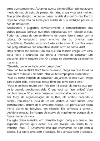 erros que cometemos. Achamos que se ele modificar este ou aquele
modo de ser, de agir, de pensar, de falar, a sua vida será melhor.
Mas preste atenção... o que se passa na vida dos outros não lhe diz
respeito. Você está na Terra para cuidar da sua evolução pessoal e
não da dos outros.
Analisamos e julgamos constantemente o comportamento das
outras pessoas porque nutrimos expectativas em relação a elas.
Tudo não passa de um sentimento de posse. Isso é amor com a
cabeça. O verdadeiro amor envolve dar ou orientar sem
expectativas. Quantas vezes você não soube amar! E quantas vezes
nos perguntamos o que não estava dando certo na nossa vida!
Uma senhora me confiou um dia que seu marido chegou em casa
certa noite e anunciou que tinha a intenção de construir um
pequeno jardim naquele ano. O diálogo se desenrolou da seguinte
maneira:
"Querida, tenho vontade de ter um jardim."
"Isso não faz sentido! Você trabalha muito; chega em casa todos os
dias entre as 8 e as 9 da noite. Não vai ter tempo para cuidar dele."
"Mas eu tenho vontade de construir um jardim. Se não tiver tempo
para cuidar dele, pedirei ao nosso filho que tome conta dele."
"Você o conhece muito bem (ele tem 18 anos); ele nunca está por
perto quando precisamos dele. O que você vai fazer então? Você
não tem tempo. Só estará arranjando mais trabalho para você."
Por força da argumentação da mulher, ele acabou cedendo e
decidiu renunciar à idéia de ter um jardim. A noite inteira, essa
senhora sentiu dentro de si uma insatisfação. Ele, por sua vez, ficou
inerte diante da televisão, em silêncio. Ela começou a comer...
devido à emoção. Sentia que ele estava de mau humor porque ela o
fizera mudar de idéia.
Ela agiu dessa maneira, em primeiro lugar, porque o ama e, em
segundo, porque quis evitar que ele tivesse um acúmulo de
trabalho inútil. É justamente isso que chamamos de agir com a
cabeça. Ela não o ama com o coração. Se o amasse com o coração,
 