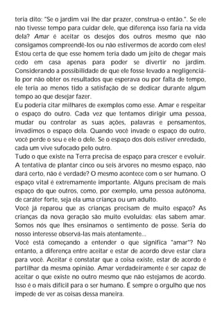 teria dito: "Se o jardim vai lhe dar prazer, construa-o então.". Se ele
não tivesse tempo para cuidar dele, que diferença isso faria na vida
dela? Amar é aceitar os desejos dos outros mesmo que não
consigamos compreendê-los ou não estivermos de acordo com eles!
Estou certa de que esse homem teria dado um jeito de chegar mais
cedo em casa apenas para poder se divertir no jardim.
Considerando a possibilidade de que ele fosse levado a negligenciá-
lo por não obter os resultados que esperava ou por falta de tempo,
ele teria ao menos tido a satisfação de se dedicar durante algum
tempo ao que desejar fazer.
Eu poderia citar milhares de exemplos como esse. Amar e respeitar
o espaço do outro. Cada vez que tentamos dirigir uma pessoa,
mudar ou controlar as suas ações, palavras e pensamentos,
invadimos o espaço dela. Quando você invade o espaço do outro,
você perde o seu e ele o dele. Se o espaço dos dois estiver enredado,
cada um vive sufocado pelo outro.
Tudo o que existe na Terra precisa de espaço para crescer e evoluir.
A tentativa de plantar cinco ou seis árvores no mesmo espaço, não
dará certo, não é verdade? O mesmo acontece com o ser humano. O
espaço vital é extremamente importante. Alguns precisam de mais
espaço do que outros, como, por exemplo, uma pessoa autônoma,
de caráter forte, seja ela uma criança ou um adulto.
Você já reparou que as crianças precisam de muito espaço? As
crianças da nova geração são muito evoluídas: elas sabem amar.
Somos nós que lhes ensinamos o sentimento de posse. Seria do
nosso interesse observá-las mais atentamente...
Você está começando a entender o que significa "amar"? No
entanto, a diferença entre aceitar e estar de acordo deve estar clara
para você. Aceitar é constatar que a coisa existe, estar de acordo é
partilhar da mesma opinião. Amar verdadeiramente é ser capaz de
aceitar o que existe no outro mesmo que não estejamos de acordo.
Isso é o mais difícil para o ser humano. É sempre o orgulho que nos
impede de ver as coisas dessa maneira.
 