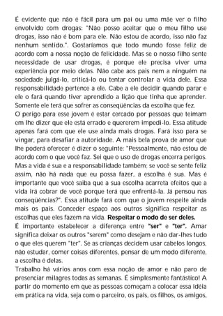 É evidente que não é fácil para um pai ou uma mãe ver o filho
envolvido com drogas: "Não posso aceitar que o meu filho use
drogas, isso não é bom para ele. Não estou de acordo, isso não faz
nenhum sentido.". Gostaríamos que todo mundo fosse feliz de
acordo com a nossa noção de felicidade. Mas se o nosso filho sente
necessidade de usar drogas, é porque ele precisa viver uma
experiência por meio delas. Não cabe aos pais nem a ninguém na
sociedade julgá-lo, criticá-lo ou tentar controlar a vida dele. Essa
responsabilidade pertence a ele. Cabe a ele decidir quando parar e
ele o fará quando tiver aprendido a lição que tinha que aprender.
Somente ele terá que sofrer as conseqüências da escolha que fez.
O perigo para esse jovem é estar cercado por pessoas que teimam
em lhe dizer que ele está errado e quererem impedi-lo. Essa atitude
apenas fará com que ele use ainda mais drogas. Fará isso para se
vingar, para desafiar a autoridade. A mais bela prova de amor que
lhe poderá oferecer é dizer o seguinte: "Pessoalmente, não estou de
acordo com o que você faz. Sei que o uso de drogas encerra perigos.
Mas a vida é sua e a responsabilidade também; se você se sente feliz
assim, não há nada que eu possa fazer, a escolha é sua. Mas é
importante que você saiba que a sua escolha acarreta efeitos que a
vida irá cobrar de você porque terá que enfrentá-la. Já pensou nas
conseqüências?". Essa atitude fará com que o jovem respeite ainda
mais os pais. Conceder espaço aos outros significa respeitar as
escolhas que eles fazem na vida. Respeitar o modo de ser deles.
É importante estabelecer a diferença entre "ser" e "ter". Amar
significa deixar os outros "serem" como desejam e não dar-lhes tudo
o que eles querem "ter". Se as crianças decidem usar cabelos longos,
não estudar, comer coisas diferentes, pensar de um modo diferente,
a escolha é delas.
Trabalho há vários anos com essa noção de amor e não paro de
presenciar milagres todas as semanas. É simplesmente fantástico! A
partir do momento em que as pessoas começam a colocar essa idéia
em prática na vida, seja com o parceiro, os pais, os filhos, os amigos,
 