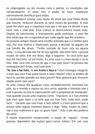 os empregados ou até mesmo com o patrão, os resultados são
extraordinários. O amor tem o poder de fazer mudanças
extremamente benéficas para todos.
É recomendável ensinar essa noção do amor aos seus filhos desde
que nascem, inclusive durante os nove meses da gravidez. A mãe
pode lhe dizer que o respeitará mas que é ele que irá decidir o que
fazer com a vida dele. Essa criança se desenvolverá muito mais.
Depois do nascimento, o ensinamento pode continuar, e você lhe
dirá então que ele é responsável por tudo aquilo que lhe acontece.
As pessoas sempre fazem uma escolha achando que é a melhor para
elas. Por esse motivo é importante aceitar a decisão. Se alguém da
sua família lhe disser: "Tenho vontade de fazer esta ou aquela
coisa." e essa decisão não for do seu agrado, não tente fazer a pessoa
mudar de idéia. Em vez disso, diga o seguinte: "Se você acha que
isso lhe fará feliz, vá em frente. Eu amo você e o meu desejo é vê-lo
feliz. Mas você tem certeza de que é isso quer fazer? Já pensou nas
conseqüências? Então, está tudo bem.".
"Se isso o faz feliz, vá em frente e faça-o." Você consegue imaginar
o bem que essa frase pode trazer a uma relação? Você se lembra de
havê-la ouvido quando era mais jovem? Não gostaria que tivessem
falado assim com você?
Se uma criança diz qualquer coisa verdadeiramente insensata aos
pais, ou o marido à esposa ou vice-versa, quando a intenção não é
real, a pessoa só está se expressando com o propósito de manipular,
mas quando escuta uma resposta como: "Veja bem, se é isso mesmo
que você quer fazer e se acha que vai ficar feliz, tudo bem, pode
fazer.". Garanto que essa frase a fará refletir e é bem possível que a
pessoa volte alguns instantes depois e diga: "Sabe, mudei de idéia;
não é isso realmente o que eu quero fazer.". Este é um dos poderes
do amor.
É muito importante compreender a noção de "espaço". Certas
pessoas dependem das outras para serem felizes. Em um caso
 