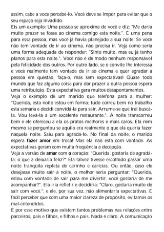 assim, cabe a você percebê-lo. Você deve se impor para evitar que o
seu espaço seja invadido.
Eis um exemplo: Uma pessoa se aproxima de você e diz: "Me daria
muito prazer se fosse ao cinema comigo esta noite.". É uma pena
para essa pessoa, mas você já havia planejado a sua noite. Se você
não tem vontade de ir ao cinema, não precisa ir. Veja como seria
uma forma adequada de responder: "Sinto muito, mas eu já tenho
planos para esta noite.". Você não é de modo nenhum responsável
pela felicidade dos outros. Por outro lado, se o convite lhe interessa
e você realmente tem vontade de ir ao cinema e quer agradar a
pessoa em questão, faça-o, mas sem expectativas! Quase todo
mundo que faz alguma coisa para dar prazer a outra pessoa espera
uma retribuição. Esta expectativa gera muitos desapontamentos.
Veja o exemplo de um marido que telefona para a mulher:
"Querida, esta noite estou em forma; tudo correu bem no trabalho
esta semana e decidi convidá-la para sair. Arrume-se que irei buscá-
la. Vou levá-la a um excelente restaurante.". A noite transcorreu
bem e ele ofereceu a ela os pratos melhores e mais caros. Ela nem
mesmo se perguntou se aquilo era realmente o que ela queria fazer
naquela noite. Saiu para agradá-lo. No final da noite, o marido
espera fazer amor em troca! Mas ela não está com vontade. As
expectativas geram com muita freqüência a decepção.
Veja a versão de amar com o coração: "Querida, gostaria de agradá-
la; o que a deixaria feliz?" Ela talvez tivesse escolhido passar uma
noite tranqüila repleta de carinho e carícias. Ou então, caso ele
desejasse muito sair à noite, o melhor seria perguntar: "Querida,
estou com vontade de sair para me divertir; você gostaria de me
acompanhar?". Ela iria refletir e decidiria: "Claro, gostaria muito de
sair com você.", e ele, por sua vez, não alimentaria expectativas. É
fácil perceber que com uma maior clareza de propósito, evitamos os
mal-entendidos.
É por esse motivo que existem tantos problemas nas relações entre
parceiros, pais e filhos, e filhos e pais. Nada é claro. A comunicação
 