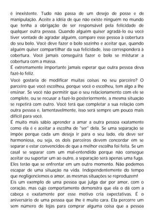 é inexistente. Tudo não passa de um desejo de posse e de
manipulação. Aceite a idéia de que não existe ninguém no mundo
que tenha a obrigação de ser responsável pela felicidade de
qualquer outra pessoa. Quando alguém quiser agradá-lo ou você
tiver vontade de agradar alguém, compare esse pessoa à cobertura
do seu bolo. Você deve fazer o bolo sozinho e aceitar que, quando
alguém quiser compartilhar da sua felicidade, isso corresponderá à
cobertura. Você jamais conseguirá fazer o bolo se misturar a
cobertura com a massa.
É extremamente importante jamais esperar que outra pessoa deva
fazê-lo feliz.
Você gostaria de modificar muitas coisas no seu parceiro? O
parceiro que você escolheu, porque você o escolheu, tem algo a lhe
ensinar. Se você não permitir que o seu relacionamento com ele se
complete, ou se recusar a fazê-lo posteriormente, a mesma situação
se repetirá com outro. Você terá que completar a sua relação com
outra pessoa e, lamentavelmente, isso será sempre um pouco mais
difícil para você.
É muito mais sábio aprender a amar a outra pessoa exatamente
como ela é e aceitar a escolha de "ser" dela. Se uma separação se
impõe porque cada um deseja ir para o seu lado, ela deve ser
harmoniosa, ou seja, os dois parceiros devem concordar em se
separar e estar convencidos de que a melhor escolha foi feita. Se um
casal se separar com um mal-entendido porque não consegue
aceitar ou suportar um ao outro, a separação será apenas uma fuga.
Eles terão que se enfrentar em um outro momento. Não podemos
escapar de uma situação na vida. Independentemente do tempo
que negligenciemos o amor, as mesmas situações se reproduzem!
Eis um exemplo de uma pessoa que julga dar por amor, com o
coração, mas cujo comportamento demonstra que ela o dá com a
cabeça e exatamente por esse motivo cria expectativas. É o
aniversário de uma pessoa que lhe é muito cara. Ela percorre um
sem número de lojas para comprar alguma coisa que a pessoa
 