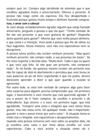 sempre quis ter. Compra algo decidindo de antemão que o que
escolheu agradará muito à aniversariante. Oferece o presente. A
pessoa não reage como ela esperava. Ela fica desapontada e
frustrada porque gastou muito tempo e dinheiro fazendo compras.
Isso, é amar com a cabeça!
Se você deseja verdadeiramente agradar alguém que esteja fazendo
aniversário, pergunte à pessoa o que ela quer: "Tenho vontade de
lhe dar um presente; o que você gostaria de ganhar? Disponho
desta quantia para gastar!". Mesmo que você tenha pouco dinheiro,
o que conta é a intenção. Você pede à pessoa que lhe dê idéias ou
faça sugestões. Dessa maneira, você não cria expectativas nem se
decepciona.
A pessoa talvez prefira não receber nenhum presente: "Não quero
nenhum presente; não compre nada; a sua presença me basta.". Só
lhe resta respeitar a decisão dela: "Muito bem. Tudo o que eu quero
é que você seja feliz. Se não quer um presente, não comprarei
nada.". Se no fundo, ela quisesse mesmo receber um presente mas
não foi capaz de dizê-lo abertamente e percebeu que você levou as
suas palavras ao pé da letra respeitando o que ela pediu, deverá
doravante aprender a dizer o que quer quando a ocasião se
apresentar.
Por outro lado, se você tem vontade de comprar algo para fazer
uma surpresa para alguém, precisa compreender que, em primeiro
lugar, é basicamente a você mesmo que está querendo agradar. É
seu o prazer de ir fazer compras, de escolher o presente e de
embrulhá-lo. Seja sincero: é a você, em primeiro lugar, que está
agradando. "Comprei uma coisa e imaginei que você talvez fosse
gostar, mas não estou certo. De qualquer modo, não é importante;
guardei a nota e posso trocar por outra coisa.". A situação torna-se
então clara e límpida, sem expectativas e desapontamentos.
Quando uma pessoa conversa com você sobre os projetos dela, ela
já escolheu uma coisa e por meio dessa escolha vai viver
experiências. Cabe a você aceitar a situação como ela é,
 
