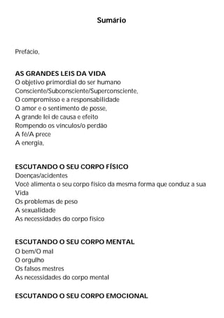 Sumário
Prefácio,
AS GRANDES LEIS DA VIDA
O objetivo primordial do ser humano
Consciente/Subconsciente/Superconsciente,
O compromisso e a responsabilidade
O amor e o sentimento de posse,
A grande lei de causa e efeito
Rompendo os vínculos/o perdão
A fé/A prece
A energia,
ESCUTANDO O SEU CORPO FÍSICO
Doenças/acidentes
Você alimenta o seu corpo físico da mesma forma que conduz a sua
Vida
Os problemas de peso
A sexualidade
As necessidades do corpo físico
ESCUTANDO O SEU CORPO MENTAL
O bem/O mal
O orgulho
Os falsos mestres
As necessidades do corpo mental
ESCUTANDO O SEU CORPO EMOCIONAL
 