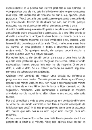 especialmente se a pessoa não estiver pedindo a sua opinião. Se
você perceber que ela não está insistindo em saber o que você pensa
mas você está morrendo de vontade de dar a sua opinião, pode
perguntar: "Você gostaria que eu dissesse o que penso a respeito do
que você decidiu fazer?". Se ela disser que não, não insista, porque
o assunto não lhe diz respeito. Afinal de contas, a vida é dela.
A única ocasião em que o assunto passa a ser da sua conta é quando
a escolha de outra pessoa afeta o seu espaço. Se o seu filho decide se
divertir e convida os amigos às duas horas da manhã para ouvir
música no volume máximo, ele está invadindo o seu espaço. Você
tem o direito de se impor e dizer a ele: "Sinto muito, mas a essa hora
eu durmo. A casa pertence a todos e devemos nos respeitar
mutuamente.". De qualquer modo, ele sempre poderá escutar a
música quando você não estiver em casa.
Por outro lado, se ele decidir voltar para casa a uma hora tardia
quando você preferiria que ele chegasse mais cedo, estará criando
expectativas inúteis porque isso não lhe diz respeito. O corpo é
dele, a vida é dele. Se ele estiver cansado na manhã seguinte,
somente ele sofrerá as conseqüências.
Quando tiver vontade de mudar uma pessoa ou controlá-la,
pergunte aos seus botões: "Se essa pessoa mudasse, que diferença
isso faria na minha vida, no meu 'ser'? Que diferença faria na minha
vida o fato de o meu filho dormir tarde e ficar cansado no dia
seguinte?". Nenhuma. Você continuaria a executar as mesmas
atividades no dia seguinte e, além disso, o seu espaço não seria
tocado.
Por quê complicar a vida se uma pessoa usa um penteado diferente,
se veste de um modo estranho e não tem a mesma concepção de
felicidade que você? Nós nos preocupamos tanto com os assuntos
dos outros que não nos resta nem lugar nem energia para nós
mesmos.
Os seus relacionamentos serão bem mais fáceis quando você tiver
aprendido a amar a si mesmo. Você não apenas deve aceitar os
 