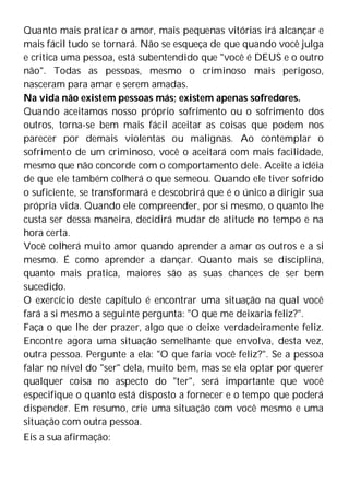 Quanto mais praticar o amor, mais pequenas vitórias irá alcançar e
mais fácil tudo se tornará. Não se esqueça de que quando você julga
e critica uma pessoa, está subentendido que "você é DEUS e o outro
não". Todas as pessoas, mesmo o criminoso mais perigoso,
nasceram para amar e serem amadas.
Na vida não existem pessoas más; existem apenas sofredores.
Quando aceitamos nosso próprio sofrimento ou o sofrimento dos
outros, torna-se bem mais fácil aceitar as coisas que podem nos
parecer por demais violentas ou malignas. Ao contemplar o
sofrimento de um criminoso, você o aceitará com mais facilidade,
mesmo que não concorde com o comportamento dele. Aceite a idéia
de que ele também colherá o que semeou. Quando ele tiver sofrido
o suficiente, se transformará e descobrirá que é o único a dirigir sua
própria vida. Quando ele compreender, por si mesmo, o quanto lhe
custa ser dessa maneira, decidirá mudar de atitude no tempo e na
hora certa.
Você colherá muito amor quando aprender a amar os outros e a si
mesmo. É como aprender a dançar. Quanto mais se disciplina,
quanto mais pratica, maiores são as suas chances de ser bem
sucedido.
O exercício deste capítulo é encontrar uma situação na qual você
fará a si mesmo a seguinte pergunta: "O que me deixaria feliz?".
Faça o que lhe der prazer, algo que o deixe verdadeiramente feliz.
Encontre agora uma situação semelhante que envolva, desta vez,
outra pessoa. Pergunte a ela: "O que faria você feliz?". Se a pessoa
falar no nível do "ser" dela, muito bem, mas se ela optar por querer
qualquer coisa no aspecto do "ter", será importante que você
especifique o quanto está disposto a fornecer e o tempo que poderá
dispender. Em resumo, crie uma situação com você mesmo e uma
situação com outra pessoa.
Eis a sua afirmação:
 