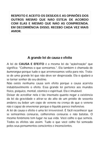 A grande lei de causa e efeito
A lei de CAUSA E EFEITO é a mesma lei da "ação/reação" que
significa: "Colhemos o que semeamos.". Ela também é chamada de
bumerangue porque tudo o que arremessamos volta para nós. Trata-
se de uma grande lei que não deve ser desprezada. Ela o ajudará a
se tornar senhor do seu destino.
Não existe nenhuma causa sem efeito porque a causa acarreta
indubitavelmente o efeito. Essa grande lei pertence aos mundos
físico, psíquico, mental, cósmico e espiritual. Ela é imutável.
Deixar de acreditar nela é tão insensato quanto negar a existência
da lei da gravidade e atirar-se do alto de um prédio de sessenta
andares ou beber um copo de veneno na crença de que o veneno
não é capaz de envenenar porque o líquido parece inofensivo.
A lei de causa e efeito é uma lei irreversível. É fácil reconhecer que
se semearmos cenouras, colheremos cenouras e não batatas. O
mesmo fenômeno tem lugar na sua vida. Você colhe o que semeia.
Todos os efeitos são assim. Tudo o que você colhe foi semeado
pelos seus pensamentos conscientes e inconscientes.
RESPEITO E ACEITO OS DESEJOS E AS OPINIÕES DOS
OUTROS MESMO QUE NÁO ESTEJA DE ACORDO
COM ELAS E MESMO QUE NÁO AS COMPREENDA.
EM DECORRÊNCIA DISSO, RECEBO CADA VEZ MAIS
AMOR.
 