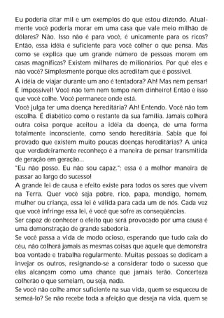 Eu poderia citar mil e um exemplos do que estou dizendo. Atual-
mente você poderia morar em uma casa que vale meio milhão de
dólares? Não. Isso não é para você, é unicamente para os ricos?
Então, essa idéia é suficiente para você colher o que pensa. Mas
como se explica que um grande número de pessoas morem em
casas magníficas? Existem milhares de milionários. Por quê eles e
não você? Simplesmente porque eles acreditam que é possível.
A idéia de viajar durante um ano é tentadora? Ah! Mas nem pensar!
É impossível! Você não tem nem tempo nem dinheiro! Então é isso
que você colhe. Você permanece onde está.
Você julga ter uma doença hereditária? Ah! Entendo. Você não tem
escolha. É diabético como o restante da sua família. Jamais colherá
outra coisa porque aceitou a idéia da doença, de uma forma
totalmente inconsciente, como sendo hereditária. Sabia que foi
provado que existem muito poucas doenças hereditárias? A única
que verdadeiramente reconheço é a maneira de pensar transmitida
de geração em geração...
"Eu não posso. Eu não sou capaz."; essa é a melhor maneira de
passar ao largo do sucesso!
A grande lei de causa e efeito existe para todos os seres que vivem
na Terra. Quer você seja pobre, rico, papa, mendigo, homem,
mulher ou criança, essa lei é válida para cada um de nós. Cada vez
que você infringe essa lei, é você que sofre as conseqüências.
Ser capaz de conhecer o efeito que será provocado por uma causa é
uma demonstração de grande sabedoria.
Se você passa a vida de modo ocioso, esperando que tudo caia do
céu, não colherá jamais as mesmas coisas que aquele que demonstra
boa vontade e trabalha regularmente. Muitas pessoas se dedicam a
invejar os outros, resignando-se a considerar todo o sucesso que
elas alcançam como uma chance que jamais terão. Concerteza
colherão o que semeiam, ou seja, nada.
Se você não colhe amor suficiente na sua vida, quem se esqueceu de
semeá-lo? Se não recebe toda a afeição que deseja na vida, quem se
 