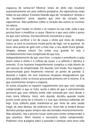 esqueceu de semeá-la? Mostrar sinais de afeto não resultará
automaticamente em uma colheita produtiva. As expectativas estão
todas na sua cabeça. Estamos falando aqui da "verdadeira" afeição e
do "verdadeiro" amor, aqueles que vêm do coração, sem
expectativas. Não podemos colher o coração dos outros se vivemos
na cabeça.
Se você quer mudar os efeitos e as reações na sua vida, tudo o que
precisa fazer é modificar a causa. Observe o que você colhe e pense
no que você semeou. Inevitavelmente encontrará a causa.
Você pode verificar a lei de causa e efeito por meio de simples
testes: se você se aventurar muito perto do fogo, vai se queimar. Se
tocar uma pedra de gelo com a mão nua, o seu dedo ficará gelado.
Simples demais talvez! Ou então essa grande lei não é
verdadeiramente mais complicada do que isso.
Independentemente do que você fizer, a reação é semelhante à ação
assim como o efeito é o reflexo da causa, e a colheita é idêntica à
semente. O ser humano freqüentemente complica a vida diante de
um excesso de simplicidade. Ele duvida, tem medo, fica inquieto e
desconcertado para finalmente retornar ao ponto de partida. E
durante o trajeto, ele vive inúmeras situações desagradáveis que
teria podido evitar se tivesse procurado primeiro em si mesmo. É lá
que encontramos sempre a resposta.
Se certas situações se repetem regularmente sem que você consiga
compreender o que se trata, aceite a idéia de que é extremamente
provável que essa colheita tenha sido semeada por você desde a
mais tenra infância. Você, sem dúvida, decidiu quando muito
jovem sentir pena de si mesmo e é isso que continua colhendo até
hoje. Essa colheita pode manifestar-se por meio de uma saúde
frágil, de uma doença, da violência etc. Você não se lembra dessas
decisões porque quase sempre elas são tomadas inconscientemente.
Não obstante, não é preciso recuar tanto para tentar compreender o
que acontece. Nem mesmo é necessário tentar compreender.
Podemos virar a página sobre o passado e começar uma nova vida
 