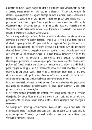 a partir de hoje. Você pode mudar o efeito na sua vida modificando
a causa, neste mesmo instante, se o desejar. A decisão é sua. Se
decidir que a partir de agora deseja colher o amor, pode começar a
semeá-lo quando e onde quiser. Não se preocupe mais com o
passado e as causas que foram postas em movimento. Não tente
descobrir que situação pode ter produzido este ou aquele efeito.
Você acaba de criar uma nova pele. Esqueça o passado, pois ele só
encerra experiências que você viveu.
Semeie o que deseja colher. Se tem vontade de viver na abundância,
comece a pensar na abundância. Finja que é rico e que tem todo o
dinheiro que precisa. O que vai fazer agora? Vai jantar em um
pequeno restaurante de terceira classe ou prefere um de primeira
classe? Se escolher o de primeira classe, é isso que deve fazer! Você
certamente vai se exaltar e dizer que não tem o dinheiro e que se for
jantar lá não lhe sobrará o suficiente para pagar o aluguel.
Consegue perceber a causa que põe em movimento com essas
palavras? Você acaba de dizer a si mesmo que não terá dinheiro
para pagar o aluguel e é exatamente isso que vai acontecer. Você
deve se programar continuamente afirmando algo assim: "Eu sou
rico; estou cercado pela abundância; não sei de onde ela virá, mas
essa grande riqueza universal está presente para mim.".
Não é necessário chegar a extremos. Comece através de pequenas
realizações, sabendo precisamente o que quer colher. Você está
pronto para entrar em ação.
É extremamente importante entrar em ação para obter a reação
desejada. Se você ficar em casa e conservar tudo no nível do seu
pensamento, os resultados serão lentos. Deve aplicar a sua energia e
se mexer.
Se deseja um novo guarda-roupa, livre-se dos trajes que não lhe
interessam mais fingindo que está abrindo espaço para tudo aquilo
que comprou. Comece gradualmente a procurar as coisas que
verdadeiramente deseja.
 