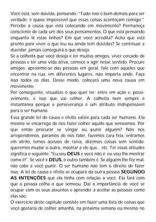 Você está, sem dúvida, pensando: "Tudo isso é bom demais para ser
verdade; é quase impossível que essas coisas aconteçam comigo.".
Percebe a causa que está colocando em movimento? Permaneça
consciente de cada um dos seus pensamentos. O que está pensando
enquanto lê estas linhas? Em quê você acredita? Acha que está
pronto para viver o que leu ou ainda tem dúvidas? Se continuar a
duvidar, jamais conseguirá o que deseja.
Se a colheita que você deseja é ter muitos amigos, viver cercado de
pessoas e ter uma vida ativa, comece a agir nesse sentido. Procure
amigos; aproxime-se das pessoas em geral, fale com aqueles que
encontrar na rua, em diferentes lugares, não importa onde. Faça
isso todos os dias. Desse modo, colocará uma nova causa em
movimento.
Por conseguinte, visualize o que quer ter; entre em ação e, possi-
velmente, é isso que vai colher. A colheita nem sempre é
instantânea porque a perseverança é um atributo indispensável
para o ser humano.
Essa grande lei de causa e efeito existe para cada ser humano. Ela
mesma se encarrega de nos fazer colher aquilo que semeamos. Por
que então procurar se vingar ou punir alguém? Nós nos
arrependemos, paramos de nos falar, fazemos cara feia, entramos
em atrito, temos acessos de raiva, dizemos coisas sem sentido;
queremos mudar o outro, mostrar a ele que... etc. Ter essas atitudes
significa o seguinte: "Eu sou DEUS e você não é; eu vou lhe mostrar
como é!". Se você é DEUS, o outro também é. Se alguém lhe fez mal,
não cabe a você punir. O ser humano não tem o direito de fazer
isso. A lei de causa e efeito se ocupará da outra pessoa SEGUNDO
AS INTENÇÕES que ela tinha com relação a você. Ela fará com
que a pessoa colha o que semeou. Daí a importância de você se
ocupar com os seus assuntos e aprender a aceitar as pessoas como
elas são.
O exercício deste capítulo consiste em fazer uma lista de coisas que
você gostaria de colher amanhã, na próxima semana ou mesmo no
 
