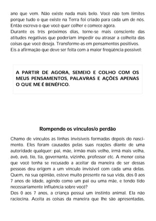 ano que vem. Não existe nada mais belo. Você não tem limites
porque tudo o que existe na Terra foi criado para cada um de nós.
Então escreva o que você quer colher e comece agora.
Durante os três próximos dias, torne-se mais consciente das
atitudes negativas que poderiam impedir ou atrasar a colheita das
coisas que você deseja. Transforme-as em pensamentos positivos.
Eis a afirmação que deve ser feita com a maior freqüência possível:
Rompendo os vínculos/o perdão
Chamo de vínculos as linhas invisíveis formadas depois do nasci-
mento. Eles foram causados pelas suas reações diante de uma
autoridade qualquer: pai, mãe, irmão mais velho, irmã mais velha,
avô, avó, tio, tia, governanta, vizinho, professor etc. A menor coisa
que você tenha se recusado a aceitar da maneira de ser dessas
pessoas deu origem a um vínculo invisível com cada uma delas.
Quem, na sua opinião, esteve muito presente na sua vida, dos 0 aos
7 anos de idade, agindo como um pai ou uma mãe, e tendo tido
necessariamente influência sobre você?
Dos 0 aos 7 anos, a criança possui um instinto animal. Ela não
raciocina. Aceita as coisas da maneira que lhe são apresentadas,
A PARTIR DE AGORA, SEMEIO E COLHO COM OS
MEUS PENSAMENTOS, PALAVRAS E AÇÕES APENAS
O QUE ME É BENÉFICO.
 
