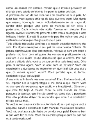 como um animal. No entanto, mesmo que o instinto prevaleça na
criança, o seu estado consciente lhe permite tomar decisões.
A primeira decisão da sua vida foi a de escolher os seus pais. Ao
fazer isso, você aceitou amá-los do jeito que eles eram. Mas desde
que nasceu, você quis mudar voluntariamente certos traços do
caráter deles porque uma parte da maneira de ser deles o
perturbava. Cada atitude não aceita formou um vínculo. Essa
ligação invisível claramente presente entre vocês dá origem a uma
irritação interior. Ela está lá exatamente para lhe indicar que você é
exatamente aquilo que não gosta nos seus pais.
Toda atitude não aceita continua a se repetir posteriormente na sua
vida. Eis alguns exemplos: o seu pai era uma pessoa fechada. Ele
jamais expressava os seus sentimentos, retirava-se para um canto e
preferia não falar com ninguém. As conversas praticamente não
existiam e ele nunca soube demonstrar que o amava. Por não
aceitar a atitude dele, você se deixou dominar pela frustração. Olhe
para si mesmo agora. Você se abre com as pessoas? Você diz
exatamente o que pensa no momento em que fala? Ou você diz o
que os outros querem ouvir? Você percebe que se tornou
exatamente igual ao seu pai?
A sua mãe se imiscuía nos seus assuntos? Ela o limitava dentro do
seu espaço? Ela o superprotegia e lhe dizia o que fazer? Você
achava que ela exagerava, que aquilo era inaceitável... Observe o
que você faz hoje. A mesma coisa! Se você duvida ser assim,
pergunte às pessoas que lhe são próximas como elas o percebem.
Elas não poderão deixar de responder que você é o verdadeiro
retrato da sua mãe...
Se você se recusava a aceitar a autoridade do seu pai, agora você a
adquiriu. Talves a exprima de outra maneira, mas ela está presente.
Você não aceitava a submissão de um dos seus pais? Examine bem
o que você faz na vida. Você faz as coisas porque quer ou por que
está sendo obrigado?
 
