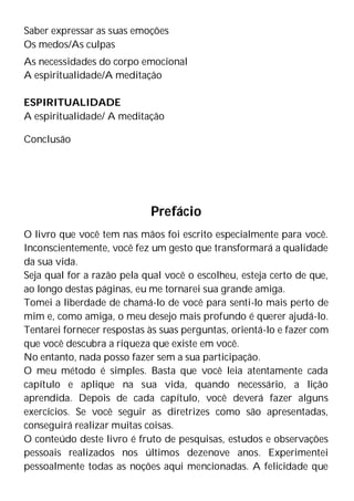 Saber expressar as suas emoções
Os medos/As culpas
As necessidades do corpo emocional
A espiritualidade/A meditação
ESPIRITUALIDADE
A espiritualidade/ A meditação
Conclusão
Prefácio
O livro que você tem nas mãos foi escrito especialmente para você.
Inconscientemente, você fez um gesto que transformará a qualidade
da sua vida.
Seja qual for a razão pela qual você o escolheu, esteja certo de que,
ao longo destas páginas, eu me tornarei sua grande amiga.
Tomei a liberdade de chamá-lo de você para senti-lo mais perto de
mim e, como amiga, o meu desejo mais profundo é querer ajudá-lo.
Tentarei fornecer respostas às suas perguntas, orientá-lo e fazer com
que você descubra a riqueza que existe em você.
No entanto, nada posso fazer sem a sua participação.
O meu método é simples. Basta que você leia atentamente cada
capítulo e aplique na sua vida, quando necessário, a lição
aprendida. Depois de cada capítulo, você deverá fazer alguns
exercícios. Se você seguir as diretrizes como são apresentadas,
conseguirá realizar muitas coisas.
O conteúdo deste livro é fruto de pesquisas, estudos e observações
pessoais realizados nos últimos dezenove anos. Experimentei
pessoalmente todas as noções aqui mencionadas. A felicidade que
 