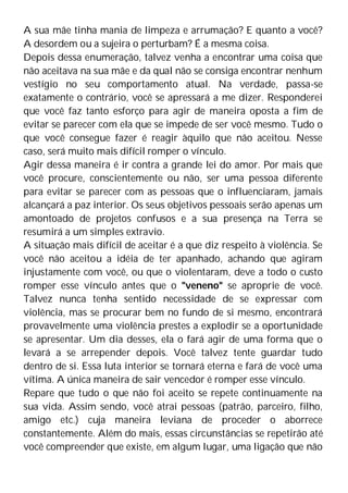 A sua mãe tinha mania de limpeza e arrumação? E quanto a você?
A desordem ou a sujeira o perturbam? É a mesma coisa.
Depois dessa enumeração, talvez venha a encontrar uma coisa que
não aceitava na sua mãe e da qual não se consiga encontrar nenhum
vestígio no seu comportamento atual. Na verdade, passa-se
exatamente o contrário, você se apressará a me dizer. Responderei
que você faz tanto esforço para agir de maneira oposta a fim de
evitar se parecer com ela que se impede de ser você mesmo. Tudo o
que você consegue fazer é reagir àquilo que não aceitou. Nesse
caso, será muito mais difícil romper o vínculo.
Agir dessa maneira é ir contra a grande lei do amor. Por mais que
você procure, conscientemente ou não, ser uma pessoa diferente
para evitar se parecer com as pessoas que o influenciaram, jamais
alcançará a paz interior. Os seus objetivos pessoais serão apenas um
amontoado de projetos confusos e a sua presença na Terra se
resumirá a um simples extravio.
A situação mais difícil de aceitar é a que diz respeito à violência. Se
você não aceitou a idéia de ter apanhado, achando que agiram
injustamente com você, ou que o violentaram, deve a todo o custo
romper esse vínculo antes que o "veneno" se aproprie de você.
Talvez nunca tenha sentido necessidade de se expressar com
violência, mas se procurar bem no fundo de si mesmo, encontrará
provavelmente uma violência prestes a explodir se a oportunidade
se apresentar. Um dia desses, ela o fará agir de uma forma que o
levará a se arrepender depois. Você talvez tente guardar tudo
dentro de si. Essa luta interior se tornará eterna e fará de você uma
vítima. A única maneira de sair vencedor é romper esse vínculo.
Repare que tudo o que não foi aceito se repete continuamente na
sua vida. Assim sendo, você atrai pessoas (patrão, parceiro, filho,
amigo etc.) cuja maneira leviana de proceder o aborrece
constantemente. Além do mais, essas circunstâncias se repetirão até
você compreender que existe, em algum lugar, uma ligação que não
 