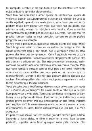 foi rompida. Lembre-se de que tudo o que lhe acontece tem como
objetivo fazê-lo aprender alguma coisa.
Você tem que aprender a amar apesar da indiferença, apesar da
violência, apesar da superproteção e apesar da rejeição. Se você se
sentia rejeitado quando era mais jovem, se achava que os outros
podiam muito bem passar sem você, que você não era aceito, que
não era amado, viverá na rejeição a vida inteira. Você se sentirá
constantemente rejeitado por aqueles que o cercam. Por esse motivo
precisa romper todos os seus vínculos, porque só assim poderá
progredir na sua evolução.
Se hoje você é pai ou mãe, qual a sua atitude diante dos seus filhos?
Você briga com eles, os censura, os coloca de castigo e lhes diz
coisas ofensivas! Isso é por amor, não é verdade? Você os ama,
porém eles têm que compreender. Com freqüência vemos os pais
perderem a paciência. Tudo isso acontece simplesmente porque eles
não adotam a atitude correta. Eles não amam com o coração, assim
como os pais deles não aprenderam a amá-los com o coração. Para
que você rompa o vínculo com os seus pais e se torne finalmente
você mesmo, deve aceitar que seus pais ou as pessoas que os
representavam fizeram o melhor que podiam dentro daquilo que
sabiam. Eles não podiam dar mais a você porque aquela era a única
forma de amor que lhes foi ensinada.
Você percebe que a indiferença demonstrada pelos seus pais pode
ser sinônimo de confiança? Eles amam tanto o filho que o deixam
livre para viver a vida dele. Têm tanta confiança nele que o deixam
tomar suas próprias decisões. Essa forma de indiferença é uma
grande prova de amor. Por que então acreditar que fomos tratados
com negligência? Se examinarmos mais de perto a maneira como
interpretamos os fatos, talvez constatemos que ela não é a mais
adequada.
Os pais críticos são os que têm sonhos grandes demais para o filho.
Segundo a idéia deles, o filho é superior a eles. Não podem,
portanto, suportar vê-lo fazer qualquer coisa pela metade. Eles
 