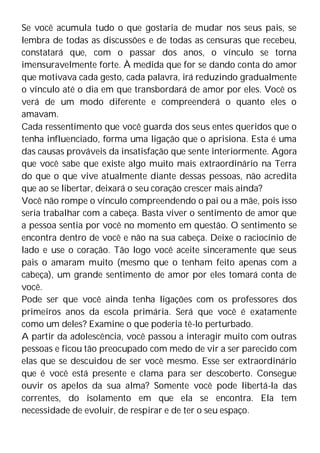 Se você acumula tudo o que gostaria de mudar nos seus pais, se
lembra de todas as discussões e de todas as censuras que recebeu,
constatará que, com o passar dos anos, o vínculo se torna
imensuravelmente forte. À medida que for se dando conta do amor
que motivava cada gesto, cada palavra, irá reduzindo gradualmente
o vínculo até o dia em que transbordará de amor por eles. Você os
verá de um modo diferente e compreenderá o quanto eles o
amavam.
Cada ressentimento que você guarda dos seus entes queridos que o
tenha influenciado, forma uma ligação que o aprisiona. Esta é uma
das causas prováveis da insatisfação que sente interiormente. Agora
que você sabe que existe algo muito mais extraordinário na Terra
do que o que vive atualmente diante dessas pessoas, não acredita
que ao se libertar, deixará o seu coração crescer mais ainda?
Você não rompe o vínculo compreendendo o pai ou a mãe, pois isso
seria trabalhar com a cabeça. Basta viver o sentimento de amor que
a pessoa sentia por você no momento em questão. O sentimento se
encontra dentro de você e não na sua cabeça. Deixe o raciocínio de
lado e use o coração. Tão logo você aceite sinceramente que seus
pais o amaram muito (mesmo que o tenham feito apenas com a
cabeça), um grande sentimento de amor por eles tomará conta de
você.
Pode ser que você ainda tenha ligações com os professores dos
primeiros anos da escola primária. Será que você é exatamente
como um deles? Examine o que poderia tê-lo perturbado.
A partir da adolescência, você passou a interagir muito com outras
pessoas e ficou tão preocupado com medo de vir a ser parecido com
elas que se descuidou de ser você mesmo. Esse ser extraordinário
que é você está presente e clama para ser descoberto. Consegue
ouvir os apelos da sua alma? Somente você pode libertá-la das
correntes, do isolamento em que ela se encontra. Ela tem
necessidade de evoluir, de respirar e de ter o seu espaço.
 