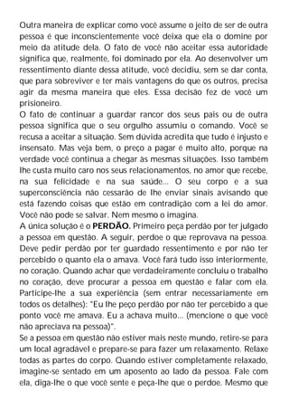 Outra maneira de explicar como você assume o jeito de ser de outra
pessoa é que inconscientemente você deixa que ela o domine por
meio da atitude dela. O fato de você não aceitar essa autoridade
significa que, realmente, foi dominado por ela. Ao desenvolver um
ressentimento diante dessa atitude, você decidiu, sem se dar conta,
que para sobreviver e ter mais vantagens do que os outros, precisa
agir da mesma maneira que eles. Essa decisão fez de você um
prisioneiro.
O fato de continuar a guardar rancor dos seus pais ou de outra
pessoa significa que o seu orgulho assumiu o comando. Você se
recusa a aceitar a situação. Sem dúvida acredita que tudo é injusto e
insensato. Mas veja bem, o preço a pagar é muito alto, porque na
verdade você continua a chegar às mesmas situações. Isso também
lhe custa muito caro nos seus relacionamentos, no amor que recebe,
na sua felicidade e na sua saúde... O seu corpo e a sua
superconsciência não cessarão de lhe enviar sinais avisando que
está fazendo coisas que estão em contradição com a lei do amor.
Você não pode se salvar. Nem mesmo o imagina.
A única solução é o PERDÃO. Primeiro peça perdão por ter julgado
a pessoa em questão. A seguir, perdoe o que reprovava na pessoa.
Deve pedir perdão por ter guardado ressentimento e por não ter
percebido o quanto ela o amava. Você fará tudo isso interiormente,
no coração. Quando achar que verdadeiramente concluiu o trabalho
no coração, deve procurar a pessoa em questão e falar com ela.
Participe-lhe a sua experiência (sem entrar necessariamente em
todos os detalhes): "Eu lhe peço perdão por não ter percebido a que
ponto você me amava. Eu a achava muito... (mencione o que você
não apreciava na pessoa)".
Se a pessoa em questão não estiver mais neste mundo, retire-se para
um local agradável e prepare-se para fazer um relaxamento. Relaxe
todas as partes do corpo. Quando estiver completamente relaxado,
imagine-se sentado em um aposento ao lado da pessoa. Fale com
ela, diga-lhe o que você sente e peça-lhe que o perdoe. Mesmo que
 