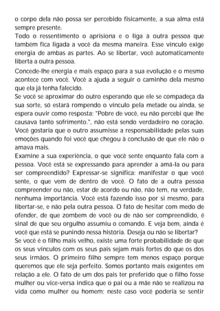 o corpo dela não possa ser percebido fisicamente, a sua alma está
sempre presente.
Todo o ressentimento o aprisiona e o liga à outra pessoa que
também fica ligada a você da mesma maneira. Esse vínculo exige
energia de ambas as partes. Ao se libertar, você automaticamente
liberta a outra pessoa.
Concede-lhe energia e mais espaço para a sua evolução e o mesmo
acontece com você. Você a ajuda a seguir o caminho dela mesmo
que ela já tenha falecido.
Se você se aproximar do outro esperando que ele se compadeça da
sua sorte, só estará rompendo o vínculo pela metade ou ainda, se
espera ouvir como resposta: "Pobre de você, eu não percebi que lhe
causava tanto sofrimento.", não está sendo verdadeiro no coração.
Você gostaria que o outro assumisse a responsabilidade pelas suas
emoções quando foi você que chegou à conclusão de que ele não o
amava mais.
Examine a sua experiência, o que você sente enquanto fala com a
pessoa. Você está se expressando para aprender a amá-la ou para
ser compreendido? Expressar-se significa: manifestar o que você
sente, o que vem de dentro de você. O fato de a outra pessoa
compreender ou não, estar de acordo ou não, não tem, na verdade,
nenhuma importância. Você está fazendo isso por si mesmo, para
libertar-se, e não pela outra pessoa. O fato de hesitar com medo de
ofender, de que zombem de você ou de não ser compreendido, é
sinal de que seu orgulho assumiu o comando. E veja bem, ainda é
você que está se punindo nessa história. Deseja ou não se libertar?
Se você é o filho mais velho, existe uma forte probabilidade de que
os seus vínculos com os seus pais sejam mais fortes do que os dos
seus irmãos. O primeiro filho sempre tem menos espaço porque
queremos que ele seja perfeito. Somos portanto mais exigentes em
relação a ele. O fato de um dos pais ter preferido que o filho fosse
mulher ou vice-versa indica que o pai ou a mãe não se realizou na
vida como mulher ou homem; neste caso você poderia se sentir
 