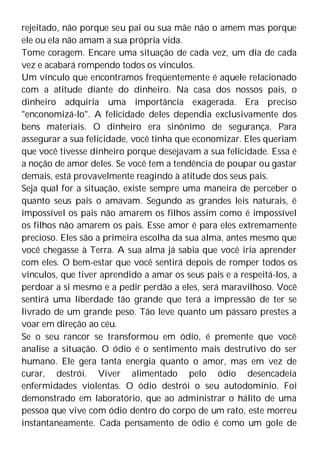 rejeitado, não porque seu pai ou sua mãe não o amem mas porque
ele ou ela não amam a sua própria vida.
Tome coragem. Encare uma situação de cada vez, um dia de cada
vez e acabará rompendo todos os vínculos.
Um vínculo que encontramos freqüentemente é aquele relacionado
com a atitude diante do dinheiro. Na casa dos nossos pais, o
dinheiro adquiria uma importância exagerada. Era preciso
"enconomizá-lo". A felicidade deles dependia exclusivamente dos
bens materiais. O dinheiro era sinônimo de segurança. Para
assegurar a sua felicidade, você tinha que economizar. Eles queriam
que você tivesse dinheiro porque desejavam a sua felicidade. Essa é
a noção de amor deles. Se você tem a tendência de poupar ou gastar
demais, está provavelmente reagindo à atitude dos seus pais.
Seja qual for a situação, existe sempre uma maneira de perceber o
quanto seus pais o amavam. Segundo as grandes leis naturais, é
impossível os pais não amarem os filhos assim como é impossível
os filhos não amarem os pais. Esse amor é para eles extremamente
precioso. Eles são a primeira escolha da sua alma, antes mesmo que
você chegasse à Terra. A sua alma já sabia que você iria aprender
com eles. O bem-estar que você sentirá depois de romper todos os
vínculos, que tiver aprendido a amar os seus pais e a respeitá-los, a
perdoar a si mesmo e a pedir perdão a eles, será maravilhoso. Você
sentirá uma liberdade tão grande que terá a impressão de ter se
livrado de um grande peso. Tão leve quanto um pássaro prestes a
voar em direção ao céu.
Se o seu rancor se transformou em ódio, é premente que você
analise a situação. O ódio é o sentimento mais destrutivo do ser
humano. Ele gera tanta energia quanto o amor, mas em vez de
curar, destrói. Viver alimentado pelo ódio desencadeia
enfermidades violentas. O ódio destrói o seu autodomínio. Foi
demonstrado em laboratório, que ao administrar o hálito de uma
pessoa que vive com ódio dentro do corpo de um rato, este morreu
instantaneamente. Cada pensamento de ódio é como um gole de
 