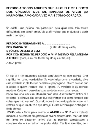 PERDÔO A TODOS AQUELES QUE JULGUEI E ME LIBERTO
DOS VÍNCULOS QUE ME IMPEDEM DE VIVER EM
HARMONIA. AMO CADA VEZ MAIS COM O CORAÇÃO.
Se existe uma pessoa, em particular, pela qual você tem muita
dificuldade em sentir amor, eis a afirmação que o ajudará a abrir
mais o coração:
PERDÔO INTEIRAMENTE A ......................................
POR CAUSA DE.............................. (a atitude em questão)
E SÓ LHE DESEJO O BEM.
POR CONSEGUINTE, PERDÔO A MIM MESMO PELA MESMA
ATITUDE (porque eu me tornei aquilo que critiquei).
A fé/A prece
O que é a fé? Inúmeras pessoas confundem fé com crença. Crer
significa ter como verdadeiro. Se você julga deter a verdade, viva
essa verdade se ela lhe for benéfica e propague-a. Quem aceitar que
o adote e quem recusar que o ignore. A verdade e as crenças
mudam. Cada um possui as suas verdades e as suas crenças.
Por outro lado, a fé é muito mais profunda. As Escrituras definem a
fé como "a certeza das coisas que esperamos e a comprovação das
coisas que não vemos". Quando você é motivado pela fé, você tem
certeza de que irá obter o que deseja. É essa certeza que distingue a
fé da crença.
JESUS veio à Terra para ensinar o AMOR e a FÉ. É um excelente
momento de colocar em prática os ensinamentos dele. Mais de dois
mil anos se passaram antes que as pessoas começassem a
compreender e a acreditar no poder deles. Ter fé é acreditar, com
 