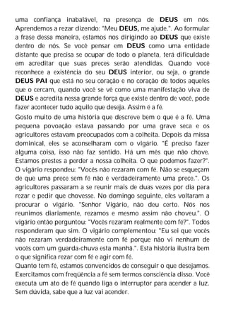 uma confiança inabalável, na presença de DEUS em nós.
Aprendemos a rezar dizendo: "Meu DEUS, me ajude.". Ao formular
a frase dessa maneira, estamos nos dirigindo ao DEUS que existe
dentro de nós. Se você pensar em DEUS como uma entidade
distante que precisa se ocupar de todo o planeta, terá dificuldade
em acreditar que suas preces serão atendidas. Quando você
reconhece a existência do seu DEUS interior, ou seja, o grande
DEUS PAI que está no seu coração e no coração de todos aqueles
que o cercam, quando você se vê como uma manifestação viva de
DEUS e acredita nessa grande força que existe dentro de você, pode
fazer acontecer tudo aquilo que deseja. Assim é a fé.
Gosto muito de uma história que descreve bem o que é a fé. Uma
pequena povoação estava passando por uma grave seca e os
agricultores estavam preocupados com a colheita. Depois da missa
dominical, eles se aconselharam com o vigário. "É preciso fazer
alguma coisa, isso não faz sentido. Há um mês que não chove.
Estamos prestes a perder a nossa colheita. O que podemos fazer?".
O vigário respondeu: "Vocês não rezaram com fé. Não se esqueçam
de que uma prece sem fé não é verdadeiramente uma prece.". Os
agricultores passaram a se reunir mais de duas vezes por dia para
rezar e pedir que chovesse. No domingo seguinte, eles voltaram a
procurar o vigário. "Senhor Vigário, não deu certo. Nós nos
reunimos diariamente, rezamos e mesmo assim não choveu.". O
vigário então perguntou: "Vocês rezaram realmente com fé?". Todos
responderam que sim. O vigário complementou: "Eu sei que vocês
não rezaram verdadeiramente com fé porque não vi nenhum de
vocês com um guarda-chuva esta manhã.". Esta história ilustra bem
o que significa rezar com fé e agir com fé.
Quanto tem fé, estamos convencidos de conseguir o que desejamos.
Exercitamos com freqüência a fé sem termos consciência disso. Você
executa um ato de fé quando liga o interruptor para acender a luz.
Sem dúvida, sabe que a luz vai acender.
 