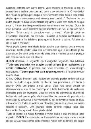 Quando compra um carro novo, você escolhe o modelo, a cor, os
acessórios e assina um contrato com a concessionária. O vendedor
diz: "Não se preocupe; daqui a seis semanas você terá o seu carro.
Assim que o recebermos entraremos em contato.". Trata-se de um
outro ato de fé. Nas seis semanas seguintes, você tem certeza de que
o carro lhe será entregue exatamente como o encomendou. Durante
esse período, você observa carros idênticos ao seu e diz aos seus
botões: "Esse carro é parecido com o meu.". Você já pode se
visualizar sentando no veículo. Passado o tempo combinado, a
concessionária lhe telefona para que vá buscar o carro. Foi um ato
de fé, não é mesmo?
Você pode tornar realidade tudo aquilo que deseja dessa mesma
maneira: basta pedir uma vez acreditando que o resultado já foi
alcançado. Se você pede mais de uma vez a mesma coisa, é porque
não está certo de que irá obtê-la.
JESUS declarou o seguinte no Evangelho segundo São Marcos:
"Tudo que pedirdes em oração, acreditai que já o recebestes e o
vereis realizado.". É preciso que você visualize os seus desejos
realizados. "Tudo é possível para aquele que crê."; a fé pode mover
montanhas.
O seu DEUS interior está ligado ao grande poder universal que
cuida de tudo o que existe na Terra, nos planetas e em todo o
cosmo. Olhe um pouco à sua volta. Você não pode deixar de
desenvolver a sua fé ao contemplar a bela harmonia da natureza
intocada pelo ser humano. Você se enche de admiração diante da
beleza do sol que se põe, da imensidão do oceano, da paz do céu
estrelado. O universo é harmonioso. O sol se levanta todos os dias,
a lua aparece todas as noites, os planetas giram no espaço, as marés
sobem e descem. Um grande plano divino regula toda essa
harmonia. Por que não fazer parte dela?
Tudo já existe; é a nossa herança divina! Tudo o que lhe resta fazer
é pedir! DEUS lhe concedeu o livre-arbítrio, ou seja, cabe a você
dirigir a sua vida como bem entende. Você tem o direito de exigir
 