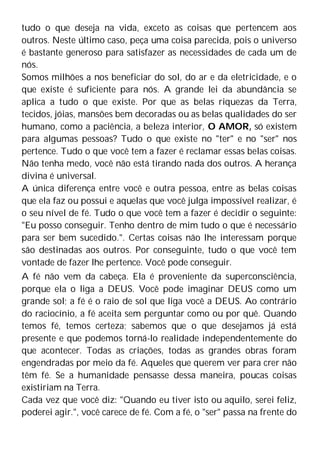 tudo o que deseja na vida, exceto as coisas que pertencem aos
outros. Neste último caso, peça uma coisa parecida, pois o universo
é bastante generoso para satisfazer as necessidades de cada um de
nós.
Somos milhões a nos beneficiar do sol, do ar e da eletricidade, e o
que existe é suficiente para nós. A grande lei da abundância se
aplica a tudo o que existe. Por que as belas riquezas da Terra,
tecidos, jóias, mansões bem decoradas ou as belas qualidades do ser
humano, como a paciência, a beleza interior, O AMOR, só existem
para algumas pessoas? Tudo o que existe no "ter" e no "ser" nos
pertence. Tudo o que você tem a fazer é reclamar essas belas coisas.
Não tenha medo, você não está tirando nada dos outros. A herança
divina é universal.
A única diferença entre você e outra pessoa, entre as belas coisas
que ela faz ou possui e aquelas que você julga impossível realizar, é
o seu nível de fé. Tudo o que você tem a fazer é decidir o seguinte:
"Eu posso conseguir. Tenho dentro de mim tudo o que é necessário
para ser bem sucedido.". Certas coisas não lhe interessam porque
são destinadas aos outros. Por conseguinte, tudo o que você tem
vontade de fazer lhe pertence. Você pode conseguir.
A fé não vem da cabeça. Ela é proveniente da superconsciência,
porque ela o liga a DEUS. Você pode imaginar DEUS como um
grande sol; a fé é o raio de sol que liga você a DEUS. Ao contrário
do raciocínio, a fé aceita sem perguntar como ou por quê. Quando
temos fé, temos certeza; sabemos que o que desejamos já está
presente e que podemos torná-lo realidade independentemente do
que acontecer. Todas as criações, todas as grandes obras foram
engendradas por meio da fé. Aqueles que querem ver para crer não
têm fé. Se a humanidade pensasse dessa maneira, poucas coisas
existiriam na Terra.
Cada vez que você diz: "Quando eu tiver isto ou aquilo, serei feliz,
poderei agir.", você carece de fé. Com a fé, o "ser" passa na frente do
 