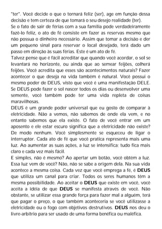 "ter". Você decide o que o tornará feliz (ser), age em função dessa
decisão e tem certeza de que tomará o seu desejo realidade (ter).
Se o fato de sair de férias com a sua família pode verdadeiramente
fazê-lo feliz, o ato de fé consiste em fazer as reservas mesmo que
não possua o dinheiro necessário. Assim que tomar a decisão e der
um pequeno sinal para reservar o local desejado, terá dado um
passo em direção às suas férias. Este é um ato de fé.
Talvez pense que é fácil acreditar que quando você acordar, o sol se
levantará no horizonte, ou ainda que ao semear feijões, colherá
feijões. Você acredita que esses são acontecimentos naturais? Fazer
acontecer o que deseja na vida também é natural. Você possui o
mesmo poder de DEUS, visto que você é uma manifestação DELE.
Se DEUS pode fazer o sol nascer todos os dias ou desenvolver uma
semente, você também pode ter uma vida repleta de coisas
maravilhosas.
DEUS é um grande poder universal que eu gosto de comparar à
eletricidade. Não a vemos, não sabemos de onde ela vem, e no
entanto sabemos que ela existe. O fato de você entrar em um
aposento e ele estar escuro significa que a eletricidade não existe?
De modo nenhum. Você simplesmente se esqueceu de ligar o
interruptor. Cada ato de fé que você pratica representa mais uma
luz. Ao aumentar as suas ações, a luz se intensifica; tudo fica mais
claro e cada vez mais fácil.
E simples, não é mesmo? Ao apertar um botão, você obtém a luz.
Essa luz vem de você? Não, não se sabe a origem dela. Na sua vida
acontece a mesma coisa. Cada vez que você emprega a fé, é DEUS
que utiliza um canal para criar. Todos os seres humanos têm a
mesma possibilidade. Ao aceitar o DEUS que existe em você, você
aceita a idéia de que DEUS se manifesta através de você. Não
obstante, se utilizar essa grande força para fazer mal a alguém, terá
que pagar o preço, o que também aconteceria se você utilizasse a
eletricidade ou o fogo com objetivos destrutivos. DEUS nos deu o
livre-arbítrio para ser usado de uma forma benéfica ou maléfica.
 