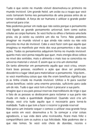 Tudo o que existe no mundo visível desenvolveu-se primeiro no
mundo invisível. Um grande hotel, um avião ou a roupa que você
veste tomaram forma nos pensamentos de uma pessoa antes de se
tornar realidade. A força do ser humano é utilizar o grande poder
universal para criar.
Não podemos pensar em nada que não exista porque o pensamento
está ligado ao grande pensamento universal, bem como outras
células ao corpo humano. Se você fecha os olhos e fantasia uma bela
praia, ela já existe ou existirá um dia na Terra. Não podemos
imaginar no mundo visível o que ainda não existe ou não está
previsto no mui do invisível. Cabe a você fazer com que aquilo que
imaginou se manifeste por meio dos seus pensamentos e das suas
ações. Todos os pensamentos adquirem forma no mundo invisível;
quanto mais você pensa naquilo que quer, mais energia disso coloca
no nível dos sentidos, mais o alimenta e mais isso se concretiza no
universo material e visível. É assim que se cria um elemental.
De tanto alimentar em pensamento aquilo que você criou, encon-
trará boas pessoas, escolherá a ação que deve ser praticada,
descobrirá o lugar ideal para materializar o pensamento. Veja bem...
se você manifestou coisas que não lhe eram benéficas significa que
já as tinha criado no mundo invisível. Utilize a fé para suscitar
coisas benéficas; existe uma enorme provisão, suficiente para cada
um de nós. Tudo o que você tem a fazer é procurar a sua parte.
Imagine que o seu país possui reservas inacreditáveis de trigo e que
o fato de as pessoas se deslocarem para reclamar a sua parte não
muda em nada a quantidade disponível. Quando você cria um
desejo, você cria tudo aquilo que é necessário para torná-lo
realidade. Tudo o que tem a fazer é recorrer à grande reserva!
Não perca um instante sequer e comece a utilizar essa grande força
que existe em você; desenvolva a fé. Se começar a criar coisas
agradáveis, a sua vida dará uma reviravolta, ficará mais feliz e
compartilhará com os outros a sua felicidade. Não podemos dar o
que não temos. Se você está cheio de dúvidas, receios e
 
