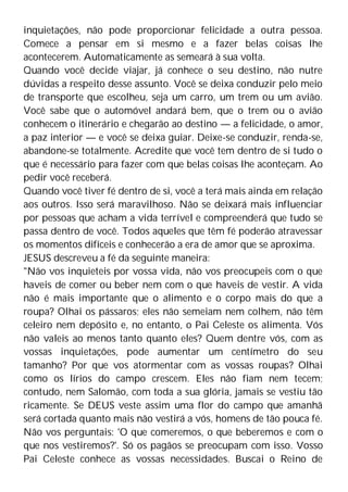 inquietações, não pode proporcionar felicidade a outra pessoa.
Comece a pensar em si mesmo e a fazer belas coisas lhe
acontecerem. Automaticamente as semeará à sua volta.
Quando você decide viajar, já conhece o seu destino, não nutre
dúvidas a respeito desse assunto. Você se deixa conduzir pelo meio
de transporte que escolheu, seja um carro, um trem ou um avião.
Você sabe que o automóvel andará bem, que o trem ou o avião
conhecem o itinerário e chegarão ao destino — a felicidade, o amor,
a paz interior — e você se deixa guiar. Deixe-se conduzir, renda-se,
abandone-se totalmente. Acredite que você tem dentro de si tudo o
que é necessário para fazer com que belas coisas lhe aconteçam. Ao
pedir você receberá.
Quando você tiver fé dentro de si, você a terá mais ainda em relação
aos outros. Isso será maravilhoso. Não se deixará mais influenciar
por pessoas que acham a vida terrível e compreenderá que tudo se
passa dentro de você. Todos aqueles que têm fé poderão atravessar
os momentos difíceis e conhecerão a era de amor que se aproxima.
JESUS descreveu a fé da seguinte maneira:
"Não vos inquieteis por vossa vida, não vos preocupeis com o que
haveis de comer ou beber nem com o que haveis de vestir. A vida
não é mais importante que o alimento e o corpo mais do que a
roupa? Olhai os pássaros; eles não semeiam nem colhem, não têm
celeiro nem depósito e, no entanto, o Pai Celeste os alimenta. Vós
não valeis ao menos tanto quanto eles? Quem dentre vós, com as
vossas inquietações, pode aumentar um centímetro do seu
tamanho? Por que vos atormentar com as vossas roupas? Olhai
como os lírios do campo crescem. Eles não fiam nem tecem;
contudo, nem Salomão, com toda a sua glória, jamais se vestiu tão
ricamente. Se DEUS veste assim uma flor do campo que amanhã
será cortada quanto mais não vestirá a vós, homens de tão pouca fé.
Não vos perguntais: 'O que comeremos, o que beberemos e com o
que nos vestiremos?'. Só os pagãos se preocupam com isso. Vosso
Pai Celeste conhece as vossas necessidades. Buscai o Reino de
 