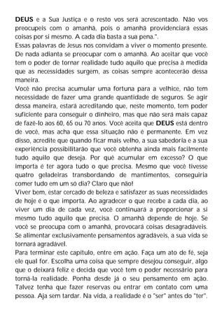 DEUS e a Sua Justiça e o resto vos será acrescentado. Não vos
preocupeis com o amanhã, pois o amanhã providenciará essas
coisas por si mesmo. A cada dia basta a sua pena.".
Essas palavras de Jesus nos convidam a viver o momento presente.
De nada adianta se preocupar com o amanhã. Ao aceitar que você
tem o poder de tornar realidade tudo aquilo que precisa à medida
que as necessidades surgem, as coisas sempre acontecerão dessa
maneira.
Você não precisa acumular uma fortuna para a velhice, não tem
necessidade de fazer uma grande quantidade de seguros. Se agir
dessa maneira, estará acreditando que, neste momento, tem poder
suficiente para conseguir o dinheiro, mas que não será mais capaz
de fazê-lo aos 60, 65 ou 70 anos. Você aceita que DEUS está dentro
de você, mas acha que essa situação não é permanente. Em vez
disso, acredite que quando ficar mais velho, a sua sabedoria e a sua
experiência possibilitarão que você obtenha ainda mais facilmente
tudo aquilo que deseja. Por quê acumular em excesso? O que
importa é ter agora tudo o que precisa. Mesmo que você tivesse
quatro geladeiras transbordando de mantimentos, conseguiria
comer tudo em um só dia? Claro que não!
Viver bem, estar cercado de beleza e satisfazer as suas necessidades
de hoje é o que importa. Ao agradecer o que recebe a cada dia, ao
viver um dia de cada vez, você continuará a proporcionar a si
mesmo tudo aquilo que precisa. O amanhã depende de hoje. Se
você se preocupa com o amanhã, provocará coisas desagradáveis.
Se alimentar exclusivamente pensamentos agradáveis, a sua vida se
tornará agradável.
Para terminar este capítulo, entre em ação. Faça um ato de fé, seja
ele qual for. Escolha uma coisa que sempre desejou conseguir, algo
que o deixará feliz e decida que você tem o poder necessário para
torná-la realidade. Ponha desde já o seu pensamento em ação.
Talvez tenha que fazer reservas ou entrar em contato com uma
pessoa. Aja sem tardar. Na vida, a realidade é o "ser" antes do "ter".
 