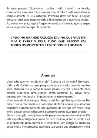 Se você pensar: "Quando eu ganhar muito dinheiro na loteria,
comprarei a casa dos meus sonhos e serei feliz.", está contrariando
completamente as leis naturais. Primeiro deve ser feliz, a seguir
executar uma ação nesse sentido e finalmente ter o que você deseja.
Ao entrar em ação, repita freqüentemente a afirmação que se segue
antes de passar ao capítulo seguinte:
A energia
Você acha que tem muita energia? Gostaria de ter mais? Um espe-
cialista da Califórnia, que pesquisou esse assunto durante muitos
anos, afirmou que o corpo humano possui energia suficiente para
manter iluminada uma cidade, como Montreal ou Nova York,
durante um mês inteiro. Impressionante, não é mesmo?
Você sem dúvida compartilhará a minha opinião quando eu lhe
disser que a motivação e a satisfação de fazer aquilo que amamos
engendra automaticamente um aumento de energia em você. Essa
energia favorece a realização e a consumação de qualquer projeto.
Eis um exemplo: uma jovem volta para casa depois do trabalho. Ela
está exausta e fatigada a ponto de nem mesmo jantar. Quando está
se preparando para dormir o telefone toca. Um amigo de quem ela
gosta muito lhe comunica que irá a sua casa e que chegará em meia
CREIO NA GRANDE RIQUEZA DIVINA QUE VIVE EM
MIM E EXTRAIO DELA TUDO QUE PRECISO EM
TODOS OS MOMENTOS E EM TODOS OS LUGARES.
 