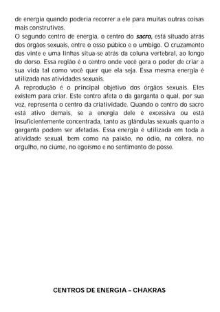 de energia quando poderia recorrer a ele para muitas outras coisas
mais construtivas.
O segundo centro de energia, o centro do sacro, está situado atrás
dos órgãos sexuais, entre o osso púbico e o umbigo. O cruzamento
das vinte e uma linhas situa-se atrás da coluna vertebral, ao longo
do dorso. Essa região é o centro onde você gera o poder de criar a
sua vida tal como você quer que ela seja. Essa mesma energia é
utilizada nas atividades sexuais.
A reprodução é o principal objetivo dos órgãos sexuais. Eles
existem para criar. Este centro afeta o da garganta o qual, por sua
vez, representa o centro da criatividade. Quando o centro do sacro
está ativo demais, se a energia dele é excessiva ou está
insuficientemente concentrada, tanto as glândulas sexuais quanto a
garganta podem ser afetadas. Essa energia é utilizada em toda a
atividade sexual, bem como na paixão, no ódio, na cólera, no
orgulho, no ciúme, no egoísmo e no sentimento de posse.
CENTROS DE ENERGIA – CHAKRAS
 