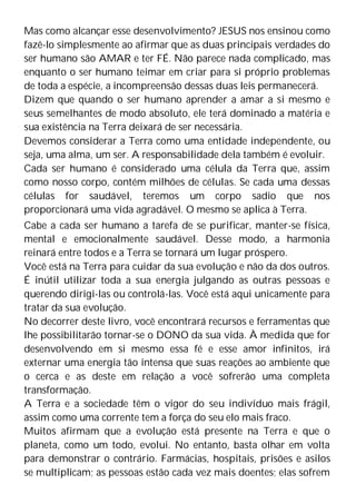 Mas como alcançar esse desenvolvimento? JESUS nos ensinou como
fazê-lo simplesmente ao afirmar que as duas principais verdades do
ser humano são AMAR e ter FÉ. Não parece nada complicado, mas
enquanto o ser humano teimar em criar para si próprio problemas
de toda a espécie, a incompreensão dessas duas leis permanecerá.
Dizem que quando o ser humano aprender a amar a si mesmo e
seus semelhantes de modo absoluto, ele terá dominado a matéria e
sua existência na Terra deixará de ser necessária.
Devemos considerar a Terra como uma entidade independente, ou
seja, uma alma, um ser. A responsabilidade dela também é evoluir.
Cada ser humano é considerado uma célula da Terra que, assim
como nosso corpo, contém milhões de células. Se cada uma dessas
células for saudável, teremos um corpo sadio que nos
proporcionará uma vida agradável. O mesmo se aplica à Terra.
Cabe a cada ser humano a tarefa de se purificar, manter-se física,
mental e emocionalmente saudável. Desse modo, a harmonia
reinará entre todos e a Terra se tornará um lugar próspero.
Você está na Terra para cuidar da sua evolução e não da dos outros.
É inútil utilizar toda a sua energia julgando as outras pessoas e
querendo dirigi-las ou controlá-las. Você está aqui unicamente para
tratar da sua evolução.
No decorrer deste livro, você encontrará recursos e ferramentas que
lhe possibilitarão tornar-se o DONO da sua vida. À medida que for
desenvolvendo em si mesmo essa fé e esse amor infinitos, irá
externar uma energia tão intensa que suas reações ao ambiente que
o cerca e as deste em relação a você sofrerão uma completa
transformação.
A Terra e a sociedade têm o vigor do seu indivíduo mais frágil,
assim como uma corrente tem a força do seu elo mais fraco.
Muitos afirmam que a evolução está presente na Terra e que o
planeta, como um todo, evolui. No entanto, basta olhar em volta
para demonstrar o contrário. Farmácias, hospitais, prisões e asilos
se multiplicam; as pessoas estão cada vez mais doentes; elas sofrem
 
