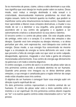 Se os momentos de posse, ciúme, cólera e ódio dominam a sua vida,
isso significa que você deseja ter muito poder sobre os outros. Desse
modo, você reduz a energia destinada à vida sexual e à
criatividade, desencadeando inúmeros problemas no nível dos
órgãos sexuais, tanto no homem quanto na mulher, que podem se
manifestar como uma intumescência no baixo-ventre. Quando você
tiver aprendido a liberar essas emoções destrutivas, a mudar o seu
modo de ser e a dominar o seu orgulho, uma grande energia
ascenderá até o seu centro da garganta e o ajudará a ser
extremamente criativo e a desenvolver os seus dons e talentos.
O terceiro centro é o centro do plexo solar. Ele está situado acima
do umbigo, entre este e o coração. É o centro das emoções e dos
desejos. Quando você tem emoções ou desejos intensos, e se deixa
perturbar por eles, sem expressá-los, você bloqueia esse centro de
energia. Desse modo, a sua energia fica concentrada no mesmo
lugar e a circulação de energia se torna deficiente em você; é daí
que provém a falta de energia cada vez que você se sente culpado,
desapontado, agressivo, magoado e vive toda a gama de emoções
mencionadas anteriormente. Esse centro de energia age diretamente
no pâncreas e em todo o sistema digestivo.
O centro coccígeo, o centro do sacro e o centro do plexo solar são os
três primeiros centros onde a atividade domina no ser humano.
Quando uma pessoa vive insegura ou se deixa dominar pelas
emoções, a sua energia é canalizada para a região inferior do corpo
onde estão situados esses três centros.
O objetivo do ser humano é conseguir fazer essa energia subir em
direção à parte espiritual do ser.
Os dois primeiros centros representam o instinto animal do ser
humano. O centro do plexo solar está a meio caminho entre o
instinto e o ser espiritual. Os três primeiros centros dizem respeito
ao "ter" e os outros quatro centros estão relacionados com o "ser" da
pessoa.
 