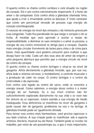 O quarto centro se chama centro cardíaco e está situado na região
do coração. Ele é um centro extremamente importante. É a fonte do
amor e da compaixão. Este centro afeta a glândula chamada timo,
que ajuda a criar a imunidade contra as doenças. É triste constatar
que existe um percentual elevado de pessoas cuja energia do
coração está bloqueada.
O excesso de energia no nível das emoções e do intelecto provocam
essa congestão. Tudo fica paralisado no que tange o coração e ele se
fecha. À medida que você aprende a aceitar a noção de
responsabilidade, a dominar as suas emoções e a amar as pessoas, a
energia do seu centro emocional se dirige para o coração. Quanto
mais energia circular livremente de baixo para cima e de cima para
baixo, mais quantidade você poderá consumir para realizar o que
deseja fazer na vida. Cada um dos seus atos de amor dá origem a
uma pequena abertura que permite que a energia circule no nível
do centro do coração.
O quinto centro se chama centro laríngeo e situa-se no nível da
garganta. Afeta diretamente a glândula tireóide, que, por sua vez,
afeta todo o sistema nervoso, o metabolismo, o controle muscular e
a produção de calor no corpo. O centro laríngeo é o centro da
criatividade e da expressão.
Este centro está ligado ao centro do sacro, onde se encontra a
energia sexual. Como sabemos, a energia desse centro é a maior
energia do ser humano. Se o seu nível criativo não for
suficientemente explorado diariamente na sua vida e se você não
for sincero ao se expressar, estará usando a sua energia de modo
inadequado. Essa deficiência se manifesta no nível da garganta e
pode causar dor de garganta, problemas na voz e na laringe. A
glândula tireóide pode ser igualmente afetada.
Para tornar esse centro mais harmonioso, você precisa expressar o
seu lado criativo. A sua criação pode se manifestar sob o aspecto
artístico, literário, musical ou até floral. Também pode se revelar no
trabalho, por meio de um passatempo ou, o que é mais importante,
 