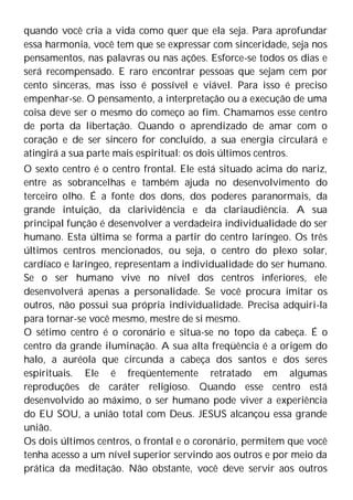 quando você cria a vida como quer que ela seja. Para aprofundar
essa harmonia, você tem que se expressar com sinceridade, seja nos
pensamentos, nas palavras ou nas ações. Esforce-se todos os dias e
será recompensado. E raro encontrar pessoas que sejam cem por
cento sinceras, mas isso é possível e viável. Para isso é preciso
empenhar-se. O pensamento, a interpretação ou a execução de uma
coisa deve ser o mesmo do começo ao fim. Chamamos esse centro
de porta da libertação. Quando o aprendizado de amar com o
coração e de ser sincero for concluído, a sua energia circulará e
atingirá a sua parte mais espiritual: os dois últimos centros.
O sexto centro é o centro frontal. Ele está situado acima do nariz,
entre as sobrancelhas e também ajuda no desenvolvimento do
terceiro olho. É a fonte dos dons, dos poderes paranormais, da
grande intuição, da clarividência e da clariaudiência. A sua
principal função é desenvolver a verdadeira individualidade do ser
humano. Esta última se forma a partir do centro laríngeo. Os três
últimos centros mencionados, ou seja, o centro do plexo solar,
cardíaco e laríngeo, representam a individualidade do ser humano.
Se o ser humano vive no nível dos centros inferiores, ele
desenvolverá apenas a personalidade. Se você procura imitar os
outros, não possui sua própria individualidade. Precisa adquiri-la
para tornar-se você mesmo, mestre de si mesmo.
O sétimo centro é o coronário e situa-se no topo da cabeça. É o
centro da grande iluminação. A sua alta freqüência é a origem do
halo, a auréola que circunda a cabeça dos santos e dos seres
espirituais. Ele é freqüentemente retratado em algumas
reproduções de caráter religioso. Quando esse centro está
desenvolvido ao máximo, o ser humano pode viver a experiência
do EU SOU, a união total com Deus. JESUS alcançou essa grande
união.
Os dois últimos centros, o frontal e o coronário, permitem que você
tenha acesso a um nível superior servindo aos outros e por meio da
prática da meditação. Não obstante, você deve servir aos outros
 