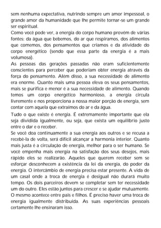 sem nenhuma expectativa, nutrindo sempre um amor impessoal, o
grande amor da humanidade que lhe permite tornar-se um grande
ser espiritual.
Como você pode ver, a energia do corpo humano provém de várias
fontes: da água que bebemos, do ar que respiramos, dos alimentos
que comemos, dos pensamentos que criamos e da atividade do
corpo energético (sendo que essa parte da energia é a mais
volumosa).
As pessoas das gerações passadas não eram suficientemente
conscientes para perceber que poderiam obter energia através da
força do pensamento. Além disso, a sua necessidade de alimento
era enorme. Quanto mais uma pessoa eleva os seus pensamentos,
mais se purifica e menor é a sua necessidade de alimento. Quando
temos um corpo energético harmonioso, a energia circula
livremente e nos proporciona a nossa maior porção de energia, sem
contar com aquela que extraímos do ar e da água.
Tudo o que existe é energia. É extremamente importante que ela
seja dividida igualmente, ou seja, que exista um equilíbrio justo
entre o dar e o receber.
Se você doa continuamente a sua energia aos outros e se recusa a
recebê-la de volta, será difícil alcançar a harmonia interior. Quanto
mais justa é a circulação de energia, melhor para o ser humano. Se
você empenha mais energia na satisfação dos seus desejos, mais
rápido eles se realizarão. Aqueles que querem receber sem se
esforçar desconhecem a existência da lei da energia, do poder da
energia. O intercâmbio de energia precisa estar presente. A vida de
um casal onde a troca de energia é desigual não durará muito
tempo. Os dois parceiros devem se completar sem ter necessidade
um do outro. Eles estão juntos para crescer e se ajudar mutuamente.
O mesmo acontece entre pais e filhos. É preciso haver uma troca de
energia igualmente distribuída. As suas experiências pessoais
certamente lhe ensinaram isso.
 