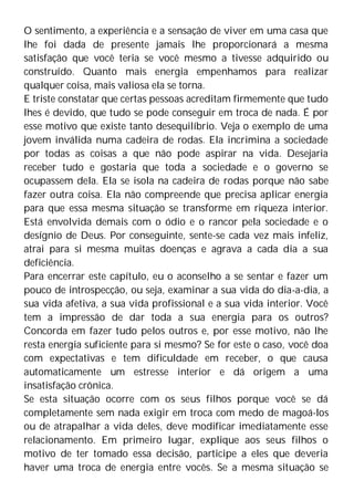 O sentimento, a experiência e a sensação de viver em uma casa que
lhe foi dada de presente jamais lhe proporcionará a mesma
satisfação que você teria se você mesmo a tivesse adquirido ou
construído. Quanto mais energia empenhamos para realizar
qualquer coisa, mais valiosa ela se torna.
E triste constatar que certas pessoas acreditam firmemente que tudo
lhes é devido, que tudo se pode conseguir em troca de nada. É por
esse motivo que existe tanto desequilíbrio. Veja o exemplo de uma
jovem inválida numa cadeira de rodas. Ela incrimina a sociedade
por todas as coisas a que não pode aspirar na vida. Desejaria
receber tudo e gostaria que toda a sociedade e o governo se
ocupassem dela. Ela se isola na cadeira de rodas porque não sabe
fazer outra coisa. Ela não compreende que precisa aplicar energia
para que essa mesma situação se transforme em riqueza interior.
Está envolvida demais com o ódio e o rancor pela sociedade e o
desígnio de Deus. Por conseguinte, sente-se cada vez mais infeliz,
atrai para si mesma muitas doenças e agrava a cada dia a sua
deficiência.
Para encerrar este capítulo, eu o aconselho a se sentar e fazer um
pouco de introspecção, ou seja, examinar a sua vida do dia-a-dia, a
sua vida afetiva, a sua vida profissional e a sua vida interior. Você
tem a impressão de dar toda a sua energia para os outros?
Concorda em fazer tudo pelos outros e, por esse motivo, não lhe
resta energia suficiente para si mesmo? Se for este o caso, você doa
com expectativas e tem dificuldade em receber, o que causa
automaticamente um estresse interior e dá origem a uma
insatisfação crônica.
Se esta situação ocorre com os seus filhos porque você se dá
completamente sem nada exigir em troca com medo de magoá-los
ou de atrapalhar a vida deles, deve modificar imediatamente esse
relacionamento. Em primeiro lugar, explique aos seus filhos o
motivo de ter tomado essa decisão, participe a eles que deveria
haver uma troca de energia entre vocês. Se a mesma situação se
 