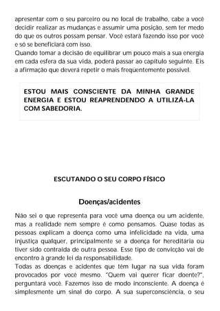 apresentar com o seu parceiro ou no local de trabalho, cabe a você
decidir realizar as mudanças e assumir uma posição, sem ter medo
do que os outros possam pensar. Você estará fazendo isso por você
e só se beneficiará com isso.
Quando tomar a decisão de equilibrar um pouco mais a sua energia
em cada esfera da sua vida, poderá passar ao capítulo seguinte. Eis
a afirmação que deverá repetir o mais freqüentemente possível.
ESCUTANDO O SEU CORPO FÍSICO
Doenças/acidentes
Não sei o que representa para você uma doença ou um acidente,
mas a realidade nem sempre é como pensamos. Quase todas as
pessoas explicam a doença como uma infelicidade na vida, uma
injustiça qualquer, principalmente se a doença for hereditária ou
tiver sido contraída de outra pessoa. Esse tipo de convicção vai de
encontro à grande lei da responsabilidade.
Todas as doenças e acidentes que têm lugar na sua vida foram
provocados por você mesmo. "Quem vai querer ficar doente?",
perguntará você. Fazemos isso de modo inconsciente. A doença é
simplesmente um sinal do corpo. A sua superconsciência, o seu
ESTOU MAIS CONSCIENTE DA MINHA GRANDE
ENERGIA E ESTOU REAPRENDENDO A UTILIZÁ-LA
COM SABEDORIA.
 