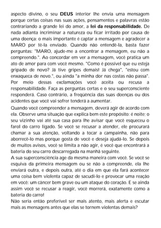 aspecto divino, o seu DEUS interior lhe envia uma mensagem
porque certas coisas nas suas ações, pensamentos e palavras estão
contrariando a grande lei do amor, a lei da responsabilidade. De
nada adianta incriminar a natureza ou ficar irritado por causa de
uma doença: o mais importante é captar a mensagem e agradecer a
MARO por tê-la enviado. Quando não entendê-la, basta fazer
perguntas: "MARO, ajude-me a encontrar a mensagem, eu não a
compreendo.". Ao concordar em ver a mensagem, você pratica um
ato de amor para com você mesmo. "Como é possível que eu esteja
gripado de novo? Já tive gripes demais! Já chega", "estou com
enxaqueca de novo.", ou ainda "a minha dor nas costas não passa".
Por meio dessas exclamações você aceita ou recusa a
responsabilidade. Faça as perguntas certas e o seu superconsciente
responderá. Caso contrário, a freqüência das suas doenças ou dos
acidentes que você vai sofrer tenderá a aumentar.
Quando você compreender a mensagem, deverá agir de acordo com
ela. Observe uma situação que explica bem este propósito: é noite; o
seu vizinho vai até sua casa para lhe avisar que você esqueceu o
farol do carro ligado. Se você se recusar a atender, ele procurará
chamar a sua atenção, voltando a tocar a campainha, não para
aborrecê-lo mas porque gosta de você e deseja ajudá-lo. Se depois
de muitos avisos, você se limita a não agir, é você que encontrará a
bateria do seu carro descarregada na manhã seguinte.
A sua superconsciência age da mesma maneira com você. Se você se
esquiva da primeira mensagem ou se não a compreende, ela lhe
enviará outra, e depois outra, até o dia em que ela fará acontecer
uma coisa bem violenta capaz de sacudi-lo e provocar uma reação
em você: um câncer bem grave ou um ataque do coração. E se ainda
assim você se recusar a reagir, você morrerá, exatamente como a
bateria do carro!
Não seria então preferível ser mais atento, mais alerta e escutar
mais as mensagens antes que elas se tornem violentas demais?
 