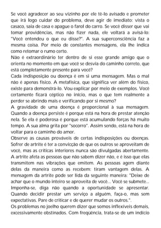 Se você agradecer ao seu vizinho por ele tê-lo avisado e prometer
que irá logo cuidar do problema, deve agir de imediato: vista o
casaco, saia de casa e apague o farol do carro. Se você disser que vai
tomar providências, mas não fizer nada, ele voltará a avisá-lo:
"Você entendeu o que eu disse?". A sua superconsciência faz a
mesma coisa. Por meio de constantes mensagens, ela lhe indica
como retomar o rumo certo.
Não é extraordinário ter dentro de si esse grande amigo que o
orienta no momento em que você se desvia do caminho correto, que
está completamente presente para você?
Cada indisposição ou doença é em si uma mensagem. Mas o mal
não é apenas físico. A metafísica, que significa ver além do físico,
existe para demonstrá-lo. Vou explicar por meio de exemplos. Você
certamente ficará céptico no início, mas o que tem realmente a
perder se abrindo mais e verificando por si mesmo?
A gravidade de uma doença é proporcional à sua mensagem.
Quando a doença persiste é porque está na hora de prestar atenção
nela. Se ela é poderosa é porque está acumulando forças há muito
tempo. A sua alma grita por "socorro". Assim sendo, está na hora de
voltar para o caminho do amor.
Observe as causas prováveis de certas indisposições ou doenças.
Sofrer de artrite é ter a convicção de que os outros se aproveitam de
você, mas as críticas interiores nunca são divulgadas abertamente.
A artrite afeta as pessoas que não sabem dizer não, e é isso que elas
transmitem nas vibrações que emitem. As pessoas agem diante
delas da maneira como as recebem: tiram vantagem delas. A
mensagem da artrite pode ser lida da seguinte maneira: "Deixe de
achar que o mundo inteiro se aproveita de você... Você se submete...
Imponha-se, diga não quando a oportunidade se apresentar.
Quando decidir prestar um serviço a alguém, faça-o, mas sem
expectativas. Pare de criticar e de querer mudar os outros.".
Os problemas no joelho querem dizer que somos inflexíveis demais,
excessivamente obstinados. Com freqüência, trata-se de um indício
 