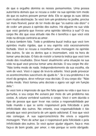 de que o orgulho domina os nossos pensamentos. Uma pessoa
autoritária demais que se recusa a ceder na sua opinião tem medo
do que os outros possam pensar dela. Ela se apega às suas idéias
com muita obstinação. Se você tem um problema no joelho, precisa
ser mais flexível, parar de ter medo do que "os outros vão dizer" e
de ceder um pouco à opinião dos outros. Há alguém na sua vida
que você gostaria que tivesse uma opinião idêntica à sua? O seu
corpo lhe diz que essa atitude não lhe é benéfica e que você está
indo na direção contrária ao amor.
A boca também fala. Todo o problema bucal indica que você tem
opiniões muito rígidas, que o seu espírito está excessivamente
fechado. Você se recusa a reconhecer uma mensagem na opinião
dos outros. Se são os dentes que o incomodam, está na hora de
tomar uma decisão. O fato de resistir a tomá-la indica que você tem
medo dos resultados. Deve haver atualmente uma situação na sua
vida na qual você precisa tomar uma decisão. O seu corpo lhe diz:
"Não tenha medo de nada. Independentemente da sua escolha, ela
vem de você. Você é capaz de levá-la adiante. Você pode provocar
os acontecimentos suscetíveis de ajudá-lo.". Se o seu problema é no
nível da gengiva, deve reforçar essa decisão. O seu corpo diz: "Não
tenha medo. Você tomou uma decisão e agora vai agir em função
dela.".
Se você tem a impressão de que lhe falta apoio na vida e que isso o
perturba, o seu corpo lhe avisará por meio de um problema nas
costas. A coluna vertebral sustenta o corpo. Você é sem dúvida o
tipo de pessoa que quer levar nas costas a responsabilidade por
todo mundo e que se sente responsável pela felicidade e pela
infelicidade dos outros. No entanto, essa responsabilidade é tão
pesada que você precisaria de um apoio adicional. É isso que você
não consegue. A sua superconsciência lhe envia a seguinte
mensagem: "Pare de achar que é responsável pela felicidade e pela
infelicidade dos outros. Se você quiser ajudar alguém, faça-o; mas
faça-o de bom grado, por amor, e não porque se sente obrigado.
 