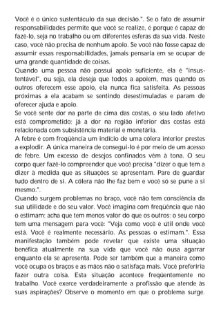 Você é o único sustentáculo da sua decisão.". Se o fato de assumir
responsabilidades permite que você se realize, é porque é capaz de
fazê-lo, seja no trabalho ou em diferentes esferas da sua vida. Neste
caso, você não precisa de nenhum apoio. Se você não fosse capaz de
assumir essas responsabilidades, jamais pensaria em se ocupar de
uma grande quantidade de coisas.
Quando uma pessoa não possui apoio suficiente, ela é "insus-
tentável", ou seja, ela deseja que todos a apoiem, mas quando os
outros oferecem esse apoio, ela nunca fica satisfeita. As pessoas
próximas a ela acabam se sentindo desestimuladas e param de
oferecer ajuda e apoio.
Se você sente dor na parte de cima das costas, o seu lado afetivo
está comprometido; já a dor na região inferior das costas está
relacionada com subsistência material e monetária.
A febre é com freqüência um indício de uma cólera interior prestes
a explodir. A única maneira de consegui-lo é por meio de um acesso
de febre. Um excesso de desejos confinados vêm à tona. O seu
corpo quer fazê-lo compreender que você precisa "dizer o que tem a
dizer à medida que as situações se apresentam. Pare de guardar
tudo dentro de si. A cólera não lhe faz bem e você só se pune a si
mesmo.".
Quando surgem problemas no braço, você não tem consciência da
sua utilidade e do seu valor. Você imagina com freqüência que não
o estimam; acha que tem menos valor do que os outros; o seu corpo
tem uma mensagem para você: "Veja como você é útil onde você
está. Você é realmente necessário. As pessoas o estimam.". Essa
manifestação também pode revelar que existe uma situação
benéfica atualmente na sua vida que você não ousa agarrar
enquanto ela se apresenta. Pode ser também que a maneira como
você ocupa os braços e as mãos não o satisfaça mais. Você preferiria
fazer outra coisa. Esta situação acontece freqüentemente no
trabalho. Você exerce verdadeiramente a profissão que atende às
suas aspirações? Observe o momento em que o problema surge.
 