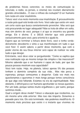 de problemas físicos concretos; os meios de comunicação (a
televisão, o rádio, os jornais, o cinema) nos revelam diariamente
grandes atrocidades... É esse o reflexo da evolução? O ser humano
tem razão em estar insatisfeito.
Talvez você viva neste momento essa insatisfação. É provavelmente
a razão pela qual está lendo este livro. Você sabe que existe em você
um certo vazio que busca constantemente preencher. Mas será que
está procurando no lugar adequado? Não se trata de olhar em volta,
mas sim dentro de você, porque é aí que se encontra seu grande
amigo. Ele é divino. É o DEUS interior que está presente
exclusivamente para você, para orientá-lo e ajudá-lo.
Espero que ao terminar a leitura deste livro, você o tenha verda-
deiramente descoberto e sinta a sua manifestação em tudo o que
você fizer. E assim saberá, a partir desse momento, que com o
poder eterno do seu Deus interior será capaz de realizar na vida
tudo o que desejar.
Entretanto, você deve estar se perguntando: "Como se explica que
essa realização seja ao mesmo tempo tão simples e tão inacessível?
Mesmo sabendo que o ser humano é capaz de tudo, por que tão
poucas pessoas mostram essa capacidade?
Você tem razão. Hoje, no planeta, talvez apenas 5% das pessoas
tenham o domínio completo da sua vida... Mas não perca a
esperança, porque começamos a despertar. Cada vez mais nos
questionamos e queremos ir mais longe porque temos consciência
de que algo está faltando. Estamos na era da espiritualidade. Não
obstante, é difícil para o ser humano aprofundar-se nessas questões.
Por um lado, porque somos muito orgulhosos e, por outro, porque
sentimos medo...
Qual a origem desse medo? Talvez a educação que recebemos, ou
até mesmo uma vida anterior. Mas isso não importa. Deixemos o
passado para trás. Ele está terminado; não podemos modificá-lo. O
momento mais precioso que existe é o instante que vivemos no
 