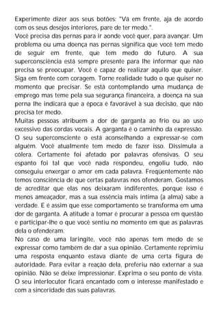 Experimente dizer aos seus botões: "Vá em frente, aja de acordo
com os seus desejos interiores, pare de ter medo.".
Você precisa das pernas para ir aonde você quer, para avançar. Um
problema ou uma doença nas pernas significa que você tem medo
de seguir em frente, que tem medo do futuro. A sua
superconsciência está sempre presente para lhe informar que não
precisa se preocupar. Você é capaz de realizar aquilo que quiser.
Siga em frente com coragem. Torne realidade tudo o que quiser no
momento que precisar. Se está contemplando uma mudança de
emprego mas teme pela sua segurança financeira, a doença na sua
perna lhe indicará que a época é favorável à sua decisão, que não
precisa ter medo.
Muitas pessoas atribuem a dor de garganta ao frio ou ao uso
excessivo das cordas vocais. A garganta é o caminho da expressão.
O seu superconsciente o está aconselhando a expressar-se com
alguém. Você atualmente tem medo de fazer isso. Dissimula a
cólera. Certamente foi afetado por palavras ofensivas. O seu
espanto foi tal que você nada respondeu, engoliu tudo, não
conseguiu enxergar o amor em cada palavra. Freqüentemente não
temos consciência de que certas palavras nos ofenderam. Gostamos
de acreditar que elas nos deixaram indiferentes, porque isso é
menos ameaçador, mas a sua essência mais íntima (a alma) sabe a
verdade. E é assim que esse comportamento se transforma em uma
dor de garganta. A atitude a tomar é procurar a pessoa em questão
e participar-lhe o que você sentiu no momento em que as palavras
dela o ofenderam.
No caso de uma laringite, você não apenas tem medo de se
expressar como também de dar a sua opinião. Certamente reprimiu
uma resposta enquanto estava diante de uma certa figura de
autoridade. Para evitar a reação dela, preferiu não externar a sua
opinião. Não se deixe impressionar. Exprima o seu ponto de vista.
O seu interlocutor ficará encantado com o interesse manifestado e
com a sinceridade das suas palavras.
 