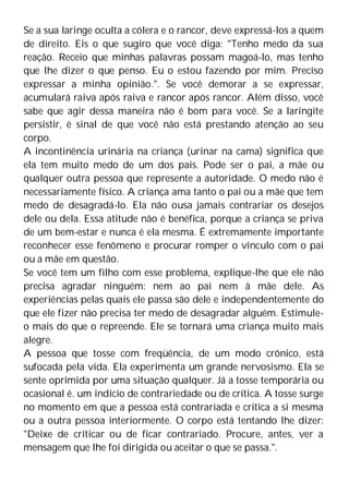 Se a sua laringe oculta a cólera e o rancor, deve expressá-los a quem
de direito. Eis o que sugiro que você diga: "Tenho medo da sua
reação. Receio que minhas palavras possam magoá-lo, mas tenho
que lhe dizer o que penso. Eu o estou fazendo por mim. Preciso
expressar a minha opinião.". Se você demorar a se expressar,
acumulará raiva após raiva e rancor após rancor. Além disso, você
sabe que agir dessa maneira não é bom para você. Se a laringite
persistir, é sinal de que você não está prestando atenção ao seu
corpo.
A incontinência urinária na criança (urinar na cama) significa que
ela tem muito medo de um dos pais. Pode ser o pai, a mãe ou
qualquer outra pessoa que represente a autoridade. O medo não é
necessariamente físico. A criança ama tanto o pai ou a mãe que tem
medo de desagradá-lo. Ela não ousa jamais contrariar os desejos
dele ou dela. Essa atitude não é benéfica, porque a criança se priva
de um bem-estar e nunca é ela mesma. É extremamente importante
reconhecer esse fenômeno e procurar romper o vínculo com o pai
ou a mãe em questão.
Se você tem um filho com esse problema, explique-lhe que ele não
precisa agradar ninguém: nem ao pai nem à mãe dele. As
experiências pelas quais ele passa são dele e independentemente do
que ele fizer não precisa ter medo de desagradar alguém. Estimule-
o mais do que o repreende. Ele se tornará uma criança muito mais
alegre.
A pessoa que tosse com freqüência, de um modo crônico, está
sufocada pela vida. Ela experimenta um grande nervosismo. Ela se
sente oprimida por uma situação qualquer. Já a tosse temporária ou
ocasional é. um indício de contrariedade ou de crítica. A tosse surge
no momento em que a pessoa está contrariada e critica a si mesma
ou a outra pessoa interiormente. O corpo está tentando lhe dizer:
"Deixe de criticar ou de ficar contrariado. Procure, antes, ver a
mensagem que lhe foi dirigida ou aceitar o que se passa.".
 